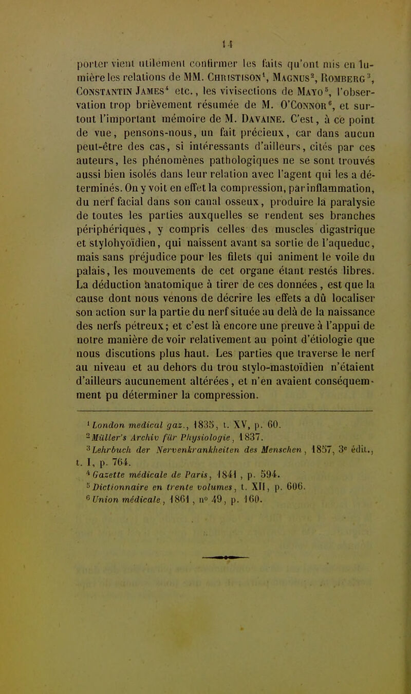 porter vient iitilemeiU confirmer lus fuiis qu'ont mis en lu- mière les relations de MM. Christison', MAGNUS^ Romberg'-', Constantin James* etc., les vivisections de MAYo^ l'obser- vation trop brièvement résumée de M. 0'Connor°, et sur- tout l'important mémoire de M. Davaine. C'est, à ce point de vue, pensons-nous, un fait précieux, car dans aucun peut-être des cas, si intéressants d'ailleurs, cités par ces auteurs, les phénomènes pathologiques ne se sont trouvés aussi bien isolés dans leur relation avec l'agent qui les a dé- terminés. On y voit en effet la compression, pai-inflammation, du nerf facial dans son canal osseux, produire la paralysie de toutes les parties auxquelles se rendent ses branches périphériques, y compris celles des muscles digastrique et stylohyoïdien, qui naissent avant sa sortie de l'aqueduc, mais sans préjudice pour les filets qui animent le voile du palais, les mouvements de cet organe étant restés libres. La déduction anatomique à tirer de ces données, est que la cause dont nous venons de décrire les effets a dû localiser son action sur la partie du nerf située au delà de la naissance des nerfs pétreux; et c'est là encore une preuve à l'appui de notre manière de voir relativement au point d'étiologie que nous discutions plus haut. Les parties que traverse le nerf au niveau et au dehors du trou stylo-mastoïdien n'étaient d'ailleurs aucunement altérées, et n'en avaient conséquem- ment pu déterminer la compression. ^ London médical gaz., 1833, t. XV, p. 60. ^Milller's Arcitiv fur Physiologie, 1837. Lehrbucli der Nervenkrankheiten des Menschen , 1837, 3* édil., t. I, p. 764. Gazette médicale de Paris, I84t , p. 594. ^Dictionnaire en trente volumes, t. XII, p. 606. <^ Union médicale, 1861 , a» 49, p. 160.