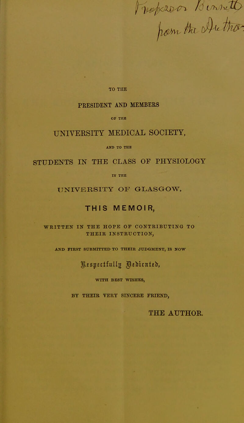 I ).f. lxli>r -> id l >. h: Uj TO THE PRESIDENT AND MEMBERS OF THE UNIVERSITY MEDICAL SOCIETY, AND TO THE STUDENTS IN THE CLASS OF PHYSIOLOGY IN THE UNIVERSITY OF GLASGOW, THIS MEMOIR, WRITTEN IN THE HOPE OP CONTRIBUTING TO THEIR INSTRUCTION, AND FIRST SUBMITTED TO THEIR JUDGMENT, 13 NOW ^UspetifuIIg gUbitattir, WITH BEST WISHES, BY THEIR VERY SINCERE FRIEND, THE AUTHOR.