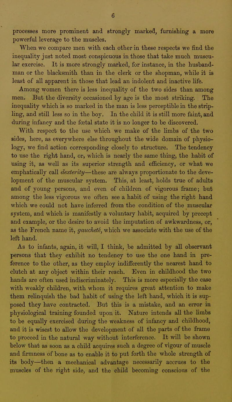 G processes more prominent and strongly marked, furnishing a more powerful leverage to the muscles. When we compare men with each other in these respects we find the inequality just noted most conspicuous in those that take much muscu- lar exercise. It is more strongly marked, for instance, in the husband- man or the blacksmith than in the clerk or the shopman, while it is least of all apparent in those that lead an indolent and inactive life. Among women there is less inequality of the two sides than among men. But the diversity occasioned by age is the most striking. The inequality which is so marked in the man is less perceptible in the strip- ling, and still less so in the boy. In the child it is still more faint, and during infancy and the fcetal state it is no longer to be discovered. With respect to the use which we make of the limbs of the two sides, here, as everywhere else throughout the wide domain of physio- logy, we find action corresponding closely to structure. The tendency to use the right hand, or, which is nearly the same thing, the habit of using it, as well as its superior strength and efficiency, or what we emphatically call dexterity—these are always proportionate to the deve- lopment of the muscular system. This, at least, holds true of adults and of young persons, and even of children of vigorous frame; but among the less vigorous we often see a habit of using the right hand which we could not have inferred from the condition of the muscular system, and which is manifestly a voluntary habit, acquired by precept and example, or the desire to avoid the imputation of awkwardness, or, as the French name it, gauchete, which we associate with the use of the left hand. As to infants, again, it will, I think, be admitted by all observant persons that they exhibit no tendency to use the one hand in pre- ference to the other, as they employ indifferently the nearest hand to clutch at any object within their reach. Even in childhood the two hands are often used indiscriminately. This is more especially the case with weakly children, with whom it requires great attention to make them relinquish the bad habit of using the left hand, which it is sup- posed they have contracted. But this is a mistake, and an error in physiological training founded upon it. Nature intends all the limbs to be equally exercised during the weakness of infancy and childhood, and it is wisest to allow the development of all the parts of the frame to proceed in the natural way without interference. It will be shown below that as soon as a child acquires such a degree of vigour of muscle and firmness of bone as to enable it to put forth the whole strength of its body—then a mechanical advantage necessarily accrues to the muscles of the right side, and the child becoming conscious of the