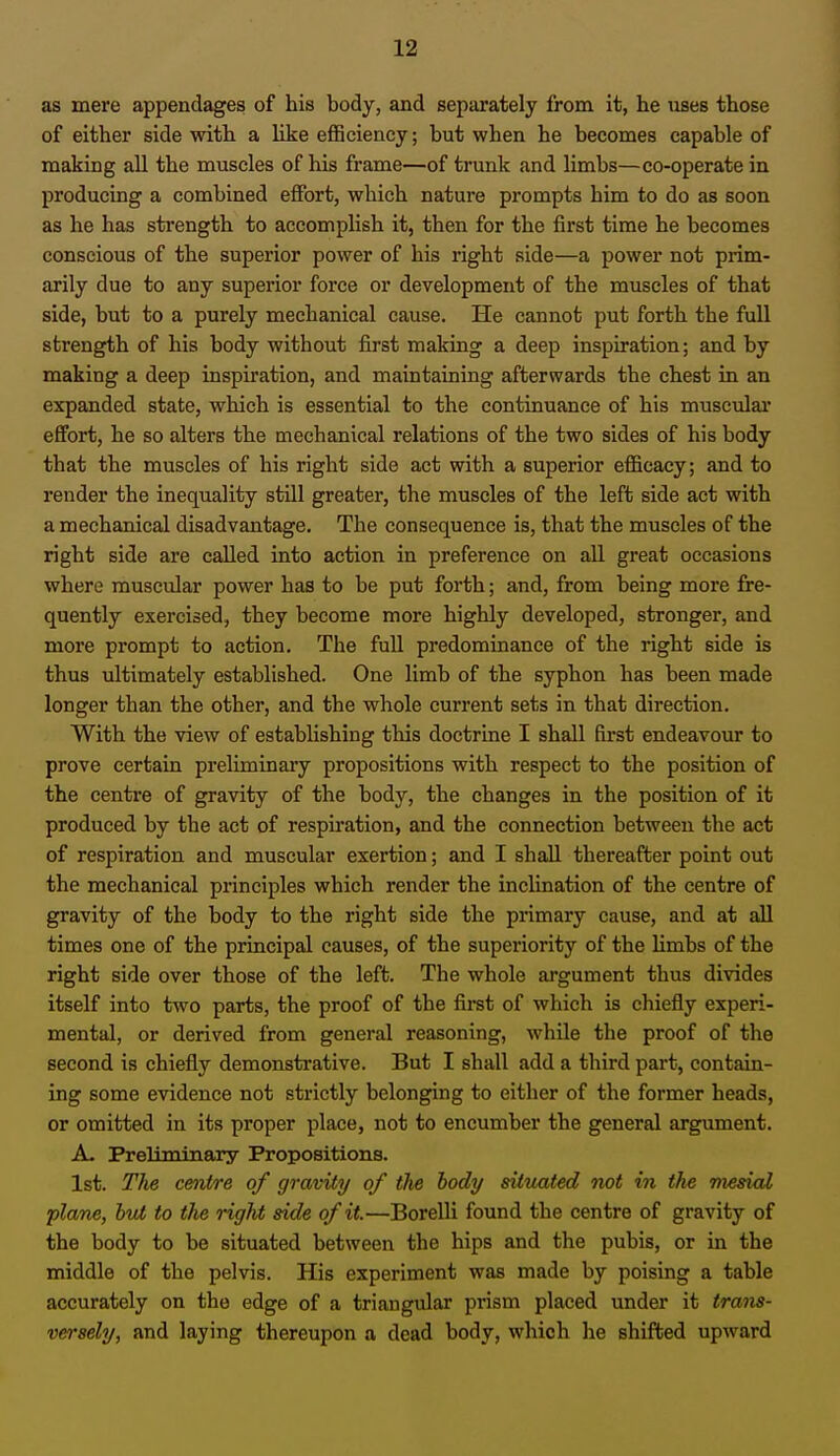 as mere appendages of his body, and separately from it, he uses those of either side with a like efficiency; but when he becomes capable of making all the muscles of his frame—of trunk and limbs—co-operate in producing a combined effort, which nature prompts him to do as soon as he has strength to accomplish it, then for the first time he becomes conscious of the superior power of his right side—a power not prim- arily due to any superior force or development of the muscles of that side, but to a purely mechanical cause. He cannot put forth the full strength of his body without first making a deep inspiration; and by making a deep inspiration, and maintaining afterwards the chest in an expanded state, which is essential to the continuance of his muscular effort, he so alters the mechanical relations of the two sides of his body that the muscles of his right side act with a superior efficacy; and to render the inequality still greater, the muscles of the left side act with a mechanical disadvantage. The consequence is, that the muscles of the right side are called into action in preference on all great occasions where muscular power has to be put forth; and, from being more fre- quently exercised, they become more highly developed, stronger, and more prompt to action. The full predominance of the right side is thus ultimately established. One limb of the syphon has been made longer than the other, and the whole current sets in that direction. With the view of establishing this doctrine I shall first endeavour to prove certain preliminary propositions with respect to the position of the centre of gravity of the body, the changes in the position of it produced by the act of respiration, and the connection between the act of respiration and muscular exertion; and I shall thereafter point out the mechanical principles which render the inclination of the centre of gravity of the body to the right side the primary cause, and at all times one of the principal causes, of the superiority of the limbs of the right side over those of the left. The whole argument thus divides itself into two parts, the proof of the first of which is chiefly experi- mental, or derived from general reasoning, while the proof of the second is chiefly demonstrative. But I shall add a third part, contain- ing some evidence not strictly belonging to either of the former heads, or omitted in its proper place, not to encumber the general argument. A- Preliminary Propositions. 1st. The centre of gravity of the body situated not in the mesial plane, but to the right side of it.—Borelli found the centre of gravity of the body to be situated between the hips and the pubis, or in the middle of the pelvis. His experiment was made by poising a table accurately on the edge of a triangular prism placed under it trans- versely, and laying thereupon a dead body, which he shifted upward