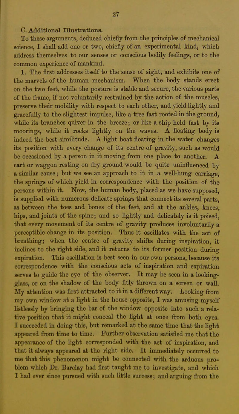 C. Additional Illustrations. To these arguments, deduced chiefly from the principles of mechanical science, I shall add one or two, chiefly of an experimental kind, which address themselves to our senses or conscious hodily feelings, or to the common experience of mankind. 1. The first addresses itself to the sense of sight, and exhibits one of the marvels of the human mechanism. When the body stands erect on the two feet, while the posture is stable and secure, the various parts of the frame, if not voluntarily restrained by the action of the muscles, preserve their mobility with respect to each other, and yield lightly and gracefully to the slightest impulse, like a tree fast rooted in the ground, while its branches quiver in the breeze; or like a ship held fast by its moorings, while it rocks lightly on the waves. A floating body is indeed the best similitude. A light boat floating in the water changes its position with every change of its centre of gravity, such as would be occasioned by a person in it moving from one place to another. A cart or waggon resting on dry ground would be quite uninfluenced by a similar cause; but we see an approach to it in a well-hung carriage, the springs of which yield in correspondence with the position of the persons within it. Now, the human body, placed as we have supposed, is supplied with numerous delicate springs that connect its several parts, as between the toes and bones of the feet, and at the ankles, knees, hips, and joints of the spine; and so lightly and delicately is it poised, that every movement of its centre of gravity produces involuntarily a perceptible change in its position. Thus it oscillates with the act of breathing; when the centre of gravity shifts during inspiration, it inclines to the right side, and it returns to its former position during expiration. This oscillation is best seen in our own persons, because its correspondence with the conscious acts of inspiration and expiration serves to guide the eye of the observer. It may be seen in a looking- glass, or on the shadow of the body fitly thrown on a screen or wall. My attention was first attracted to it in a different way. Looking from my own window at a light in the house opposite, I was amusing myself listlessly by bringing the bar of the window opposite into such a rela- tive position that it might conceal the fight at once from both eyes. I succeeded in doing this, but remarked at the same time that the light appeared from time to time. Further observation satisfied me that the appearanco of the light corresponded with the act of inspiration, and that it always appeared at the right side. It immediately occurred to me that this phenomenon might be connected with the arduous pro- blem which Dr. Barclay had first taught me to investigate, and which I had ever since pursued with such little success; and arguing from the