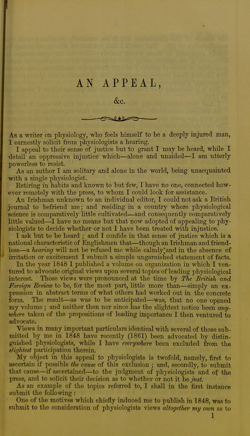 I AN APPEAL, &C. As a writer on physiology, who feels himself to be a deeply injured man, I earnestly solicit from physiologists a hearing. I appeal to their sense of justice but to grant I may be heard, while I detail an oppressive injustice which—alone and unaided—I am utterly powerless to resist. As an author I am solitary and alone in the world, being unacquainted with a single physiologist. Eetiring in habits and known to but few, I have no one, connected how- ever remotely with the press, to whom I could look for assistance. An Irishman unknoAvn to an individual editor, I could not ask a British journal to befriend me; and residing in a country where physiological science is comparatively little cultivated—and consequently comparatively little valued—I have no means but that now adopted of appealing to phy- siologists to decide whether or not I have been treated with injustice. I ask but to be heard ; and I confide in that sense of justice which is a national characteristic of Englishmen that—though an Irishman and friend- less—a /leaving will not be refused me while calmly]]and in the absence of irritation or excitement I submit a simple ungarnished statement of facts. In the year 1848 I published a volume on organization in which I ven- tured to advocate original views upon several topics of leading physiological interest. Those views were pronounced at the time by The British and Foreign Review to be, for the most part, little more than—simply an ex- pression in abstract terms of what others had worked out in the concrete form. The result—as was to be anticipated—was, that no one opened my volume; and neither then nor since has the slightest notice been any- where taken of the propositions of leading importance I then ventured to advocate. Views in many important particulars identical with several of those sub- mitted by me in 1848 have recently (1861) been advocated by distin- guished physiologists, while I have everywhere been excluded from the slightest participation therein. My object in this appeal to physiologists is twofold, namely, first to ascertain if possible the cause of this exclusion ; and, secondly, to submit that cause—if ascertained—to the judgment of physiologists and of the press, and to solicit their decision as to whether or not it be just. As an example of the topics referred to, I shall in the first instance submit the following; One of the motives which chiefly induced me to publish in 1848, was to submit to the consideration of physiologists views altogether my otun as to 1