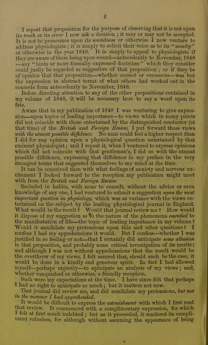 I repecat that proposition for the purpose of observing that it is not upon its triUh or its error I now ask a decision ; it may or may not be accepted. It is not to pronounce upon its soundness or otherwise I now venture to address physiologists; it is simply to solicit their voice as to its  novelty  or otherwise in the year 1848. It is simply to appeal to physiologists if they are aware of there being upon record—antecedently to November, 1848 —any  hints or more formally expressed doctrines  which they consider could justly be regarded as suggestive of that proposition'; or if they be of opinion that that proposition—whether correct or erroneous—was but the expression in abstract terms of what others had worked out in the concrete form antecedently to November, 1848. Before directing attention to any of the other propositions contained in my volume of 1848, it will be necessary here to say a word upon its fate. Aware that in my publication of 1848 I was venturing to give expres- sion—upon topics of leading importance—to views which in many points did not coincide with those entertained by the distinguished conductor (at that time) of the British and Foreign Review, I put forward those views tuith the utmost possible diffidence. No man could feel a higher respect than I did for any opinion upon a physiological question entertained by that eminent physiologist; and I repeat it, when I ventured to express opinions which did not coincide vvrith that gentleman's, I did so with the utmost possible diffidence, expressing that diffidence in my preface in the very strongest terms that suggested themselves to my mind at the time. It can be conceived then with what feeUngs of anxiety and nervous ex- citement I looked forward to the reception my publication might meet with from the British and Foreign Review. Secluded in habits, with none to consult, without the advice or even knowledge of any one, I had ventured to submit a suggestion upon tlie most important question in physiology, which was at variance ■with the views en- tertained on the subject by the leading physiological journal in England. What would be the residt ] Would that journal review me 1 How would it dispose of my suggestion as 'fo the nature of the phenomena essential to the manifestation of life—the topic of leading importance in my volume ? Would it annihilate my pretensions upon this and other questions ? I confess I had my apprehensions it would. But I confess—whether I was justified in so feeling or not—that I certainly did anticipate som^e allu^n to that proposition, and probably some critical investigation of its merits; and although I was not without apprehensions that the result would be the overthrow of my views, I felt assured that, should such be the case, it would be done in a kindly and generous spirit. In fact I had allowed myself—perhaps unjustly—^to anticipate an analysis of my views; and, whether vanquished or otherwise, a friendly reception. Such were my expectations at the time. I have since felt that perhaps I had no right to anticipate so much; but it matters not now. That journal did review me, and did annihilate my pretensions, hut not in the manner I had apprelhended. It would be difficult to express the astonishment mth which I first read that review. It commenced A\'ith a complimentary expression, for which I felt at first much indebted ; but as it proceeded, it rendered its compli- ment valueless, for although without assuming the appearance of being