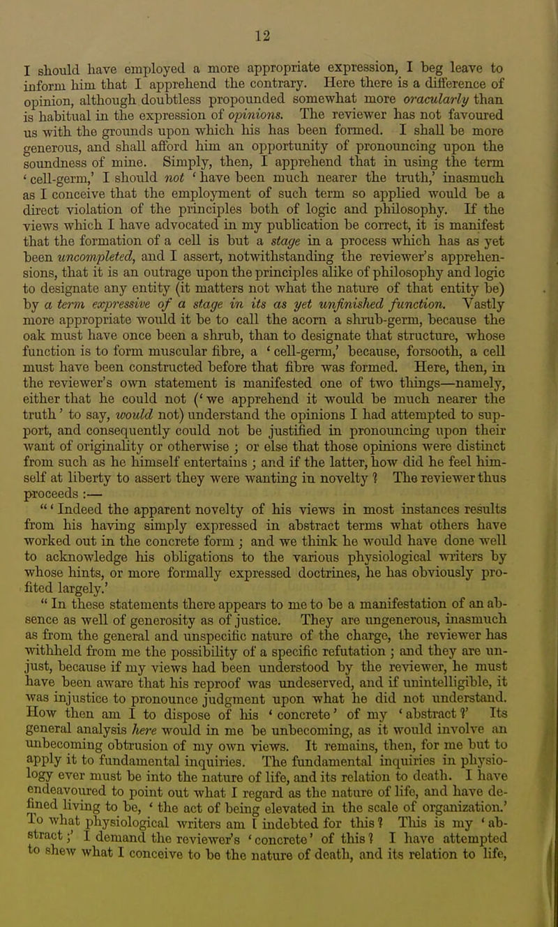 I should have employed a more appropriate expression, I beg leave to inform him that I apprehend the contrary. Here there is a difference of opinion, although doubtless propounded somewhat more oracularly than is habitual in the expression of opinions. The reviewer has not favoured us with the grounds upon which his has been formed. I shall be more generous, and shall afford him an opportunity of pronouncing upon the soundness of miae. Simply, then, I apprehend that in using the term ' cell-germ,' I should not ' have been much nearer the truth,' inasmuch as I conceive that the employment of such term so applied would be a dii'ect violation of the principles both of logic and philosophy. If the views which I have advocated in my pubhcation be correct, it is manifest that the formation of a cell is but a stage in a process which has as yet been uncoinpleted, and I assert, notwithstanding the reviewer's apprehen- sions, that it is an outrage upon the principles alike of philosophy and logic to designate any entity (it matters not what the nature of that entity be) by a term expressive of a stage in its as yet unjinislied function. Vastly more appropriate would it be to call the acorn a shrub-germ, because the oak must have once been a shrub, than to designate that structure, whose function is to form muscular fibre, a ' cell-germ,' because, forsooth, a cell must have been constructed before that fibre was formed. Here, then, in the reviewer's own statement is manifested one of two things—namely, either that he could not (' we apprehend it would be much nearer the truth' to say, would not) understand the opinions I had attempted to sup- port, and consequently could not be justified in pronouncing upon their want of originality or otherwise ; or else that those opinions were distinct from such as he himself entertains ; and if the latter, how did he feel him- self at liberty to assert they were wanting in novelty ? The reviewer thus proceeds :— ' Indeed the apparent novelty of his views in most instances results from his having simply expressed in abstract terms what others have worked out in the concrete form ; and we thiolc he would have done well to acknowledge his obligations to the various physiological witers by whose hints, or more formally expressed doctrines, he has obviously pro- fited largely.'  In these statements there appears to me to be a manifestation of an ab- sence as well of generosity as of justice. They are ungenerou.s, inasmuch as from the general and imspecific nature of the charge, the reviewer has withheld from me the possibility of a specific refutation ; and they are un- just, because if my views had been understood by the reviewer, he must have been aware that his reproof was undeserved, and if unintelligible, it was injustice to pronounce judgment upon what he did not understand. How then am I to dispose of his ' concrete' of my ' abstract ?' Its general analysis here would in me be unbecoming, as it would involve an unbecoming obtrusion of my own views. It remains, then, for me but to apply it to fundamental inquiries. The fundamental inquiries in physio- logy ever must be into the nature of life, and its relation to death. I have endeavoured to point out what I regard as the nature of life, and have de- fined living to be, ' the act of being elevated in the scale of organization.' To what physiological writers am I indebted for tliis ? Tliis is my ' ab- stract ;' I demand the reviewer's ' concrete' of this ] I have attempted to shew what I conceive to be the nature of death, and its relation to life,