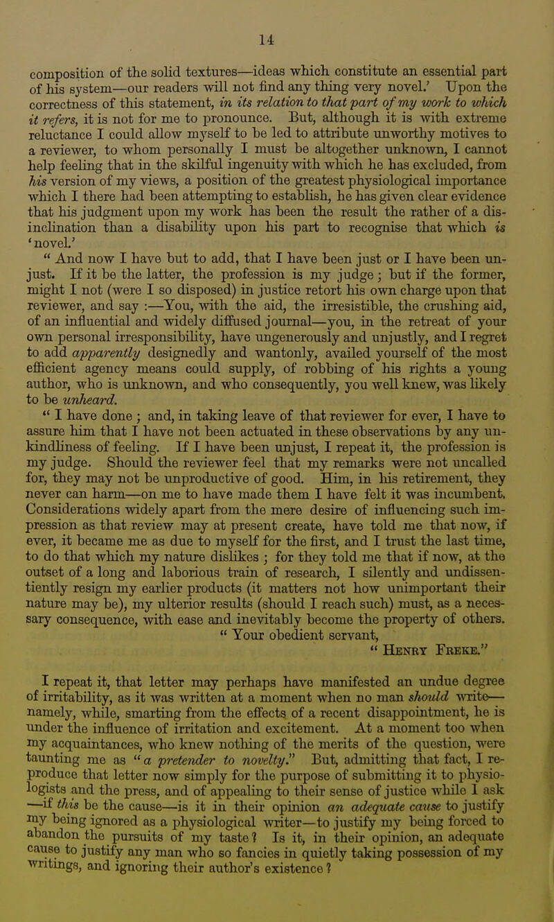 composition of the solid textures—ideas which constitute an essential part of his system—our readers will not find any thing very novel.' Upon the correctness of this statement, in its relation to tlmt part of my work to which it refers, it is not for me to pronounce. But, although it is -with extreme reluctance I could allow myself to be led to attribute unworthy motives to a reviewer, to whom personally I must be altogether unknown, I cannot help feeling that in the skilful ingenuity with which he has excluded, from his version of my views, a position of the greatest physiological importance which I there had been attempting to establish, he has given clear evidence that his judgment upon my work has been the result the rather of a dis- inclination than a disability upon his part to recognise that which is ' novel.'  And now I have but to add, that I have been just or I have been un- just. If it be the latter, the profession is my judge; but if the former, might I not (were I so disposed) in justice retort his own charge upon that reviewer, and say :—You, with the aid, the irresistible, the crushing aid, of an influential and widely diffused journal—you, in the retreat of your own personal irresponsibility, have ungenerously and unjustly, and I regret to add apparently designedly and wantonly, availed yourseK of the most efficient agency means could supply, of robbing of liis rights a young author, who is unknown, and who consequently, you well knew, was likely to be unlieard.  I have done ; and, in taking leave of that reviewer for ever, I have to assure him that I have not been actuated in these observations by any un- kindliness of feeling. If I have been unjust, I repeat it, the profession is my judge. Should the reviewer feel that my remarks were not uncalled for, they may not be unproductive of good. Him, in his retirement, they never can harm—on me to have made them I have felt it was incumbent. Considerations widely apart from the mere desire of influencing such im- pression as that review may at present create, have told me that now, if ever, it became me as due to myself for the first, and I trust the last time, to do that which my nature dislikes ; for they told me that if now, at the outset of a long and laborious train of research, I sUently and undissen- tiently resign my earlier products (it matters not how unimportant their nature may be), my ulterior results (should I reach such) must, as a neces- sary consequence, with ease and inevitably become the property of others.  Your obedient servant,  Henrt Fbeke. I repeat it, that letter may perhaps have manifested an undue degree of irritability, as it was written at a moment when no man shotdd vncite— namely, while, smarting from the efiects of a recent disappointment, he is under the influence of irritation and excitement. At a moment too when my acquaintances, who knew notliing of the merits of the question, were taunting me as  a pretender to novelty. But, admitting that fact, I re- produce that letter now simply for the purpose of submitting it to physio- logists and the press, and of appealing to their sense of justice while 1 ask ■—if this be the cause—is it in their opinion aji adequate cause to justify my being ignored as a physiological -writer—to justify my being forced to abandon the pursuits of my taste 1 Is it, in their opinion, an adequate cause to justify any man who so fancies in quietly taking possession of my writings, and ignoring their author's existence 1