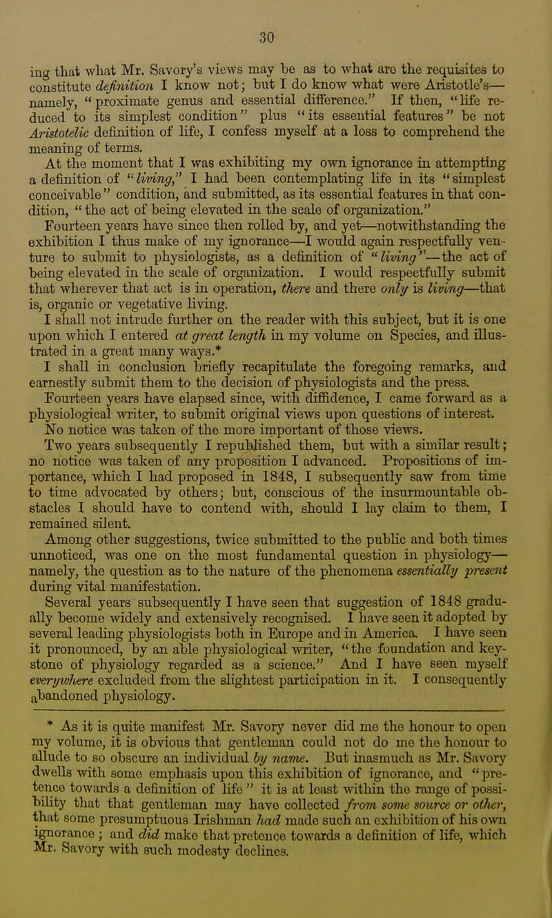 ing that what Mr. Savory's vieAVS may be as to what arc the requisites to constitute definition I know not; hut I do know what were Aristotle's— namely,  proximate genus and essential difference. If then,  life re- duced to its simplest condition plus its essential features he not Aristotelic definition of life, I confess myself at a loss to comprehend the meaning of terms. At the moment that I was exhibiting my own ignorance in attempting a definition of  living, I had been contemplating life in its  simplest conceivable  condition, and submitted, as its essential features in that con- dition,  the act of being elevated in the scale of organization. Fourteen years have since then rolled by, and yet—notwithstanding the exhibition I thus make of my ignorance—I would again respectfully ven- ture to submit to physiologists, as a definition of living—the act of being elevated in the scale of organization. I would respectfully submit that wherever that act is in operation, there and there only is living—that is, organic or vegetative living. I shall not intrude further on the reader with this subject, but it is one upon which I entered at great length ia my volume on Species, and illus- trated in a great many ways.* I shall in conclusion briefly recapitulate the foregoing remarks, and earnestly submit them to the decision of physiologists and the press. Fourteen years have elapsed since, mth cCiffidence, I came forward as a physiological wiiter, to submit original views upon questions of interest. No notice was taken of the more important of those views. Two years subsequently I republished them, but with a siuiilar result; no notice was taken of any proposition I advanced. Propositions of im- portance, which I had proposed in 1848, I .subsequently saw from time to time advocated by others; but, conscious of the insurmountable ob- stacles I should have to contend with, should I lay claim to them, I remained silent. Among other suggestions, twice submitted to the public and both times unnoticed, was one on the most fundamental question in physiology— namely, the question as to the nature of the phenomena essentially present during vital manifestation. Several years subsequently I have seen that suggestion of 1848 gradu- ally become widely and extensively recognised. I have seen it adopted by several leading physiologists both in Europe and in America. I have seen it pronounced, by an able physiological writer,  the foundation and key- stone of physiology regarded as a science. And I have seen myself everywlwre excluded from the slightest participation in it. I consequently abandoned physiology. * As it is quite manifest Mr. Savory never did mo the honour to open my volume, it is obvious that gentleman could not do me the honour to allude to so obscure an individual hy name. But inasmuch as Mr. Savory dwells with some emphasis upon this exhibition of ignorance, and  pre- tence towards a definition of life  it is at least witliin the range of possi- bility that that gentleman may have collected from some source or other, that some presumptuous Irishman had made such an exhibition of his owii ignorance ; and did make that pretence towards a definition of life, which Mr. Savory with such modesty decHnes.