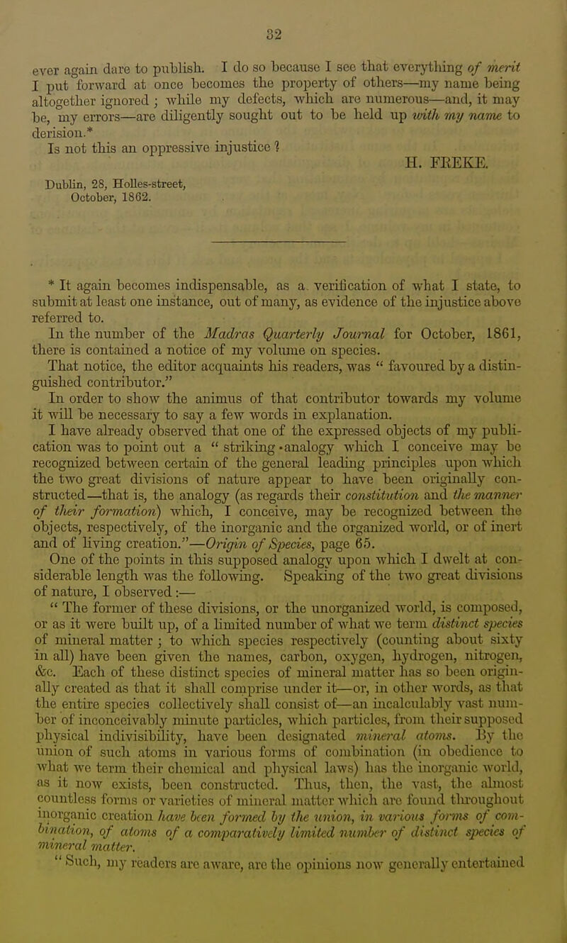 ever again dare to publisli. I do so because I see that everything of merit I put forward at once becomes the property of others—my name being altogether ignored ; while my defects, which are numerous—and, it may be, my errors—are diligently sought out to be held up with my nam£ to derision.* Is not this an oppressive injustice 1 H. FEEKE. Dublin, 28, Holies-street, October, 1862. * It again becomes indispensable, as a. verification of what I state, to submit at least one instance, out of many, as evidence of the injustice above referred to. In the niTDiber of the Madras Quarterly Jownal for October, 1861, there is contained a notice of my volume on species. That notice, the editor acquaints his readers, was  favoured by a distin- guished contributor. In order to show the animus of that contributor towards my volume it will be necessary to say a few words in explanation. I have already observed that one of the expressed objects of my publi- cation was to point out a  striking 'analogy which I conceive may be recognized between certain of the general leading principles upon which the two great divisions of nature appear to have been originally con- structed—that is, the analogy (as regards their constitution and the manner of their formation) which, I conceive, may be recognized between the objects, respectively, of the inorganic and the organized world, or of inert and of living creation.—Origin of Species, page 65. One of the points in this supposed analogy upon which I dwelt at con- siderable length was the following. Speaking of the two gi'eat divisions of nature, I observed:—  The former of these divisions, or the xinorganized world, is composed, or as it were built up, of a limited number of what we term distinct species of mineral matter ; to which species respectively (counting about sixty in all) have been given the names, carbon, oxygen, hydrogen, nitrogen, &c. Each of these distinct species of mineral matter has so been origin- ally created as that it shall comprise under it—or, in other words, as that the entire species collectively shall consist of—an incalculably vast num- ber of inconceivably minute particles, which particles, from their supposed physical indivisibiJitj'-, have been designated mineral atoms. By the union of such atoms in various forms of combination (in obedience to what we term their chemical and physical laws) has the inorganic world, as it now exists, been constructed. Thus, then, the vast, the almost countless forms or varieties of mineral matter which are found tlu-oughout inorganic creation have been formed by tlie union, in various foi'ms of com- bination, of atoms of a comparatively limited number of distinct species of mineral matter.  Such, my readers are aware, are the opinions now generally entertained