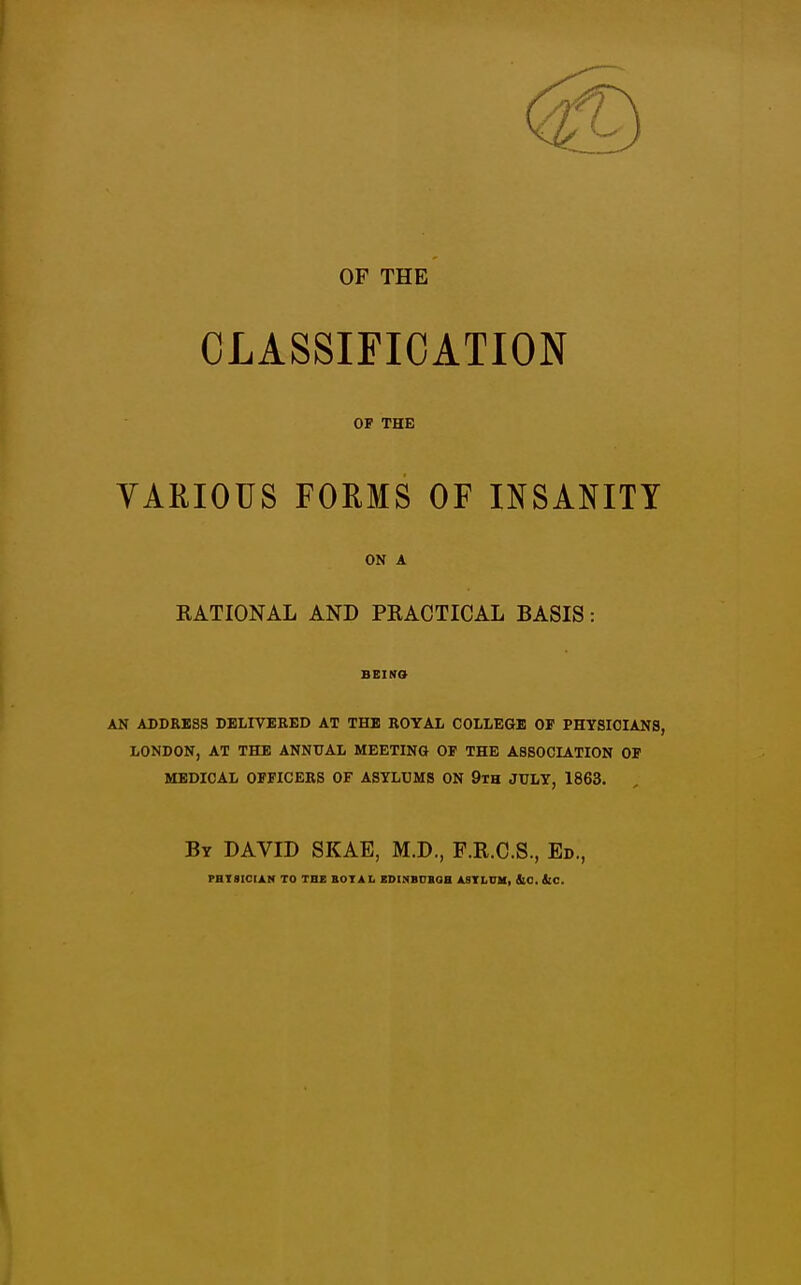 OF THE CLASSIFICATION OF THE VARIOUS FORMS OF INSANITY ON A RATIONAL AND PRACTICAL BASIS: BEINO AN ADDRSSS DELIVERED AT THE ROYAL COLLEGE OF PHYSICIANS, LONDON, AT THE ANNUAL MEETING OF THE ASSOCIATION OF MEDICAL OFFICERS OF ASYLUMS ON 9th JULY, 1863. By DAVID SKAE, M.D., F.R.C.S., Ed., PHT9ICIAN TO THE BOTAL EDINBUBOB ASYLUM, SlO, iiC.