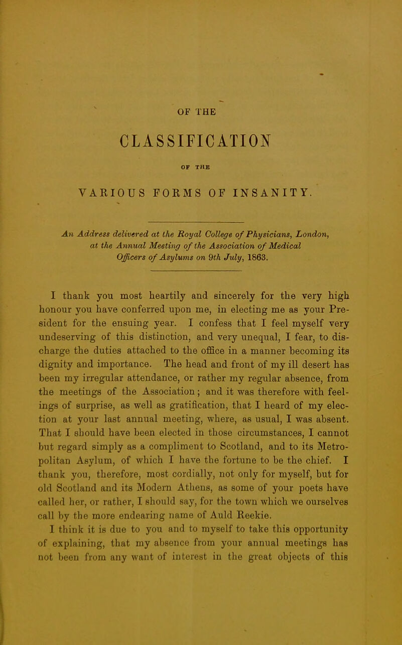 CLASSIFICATION OF THE VARIOUS FORMS OF INSANITY. An Address delivered at the Royal College of Physicians, London, at the Annual Meeting of the Association of Medical Officers of Asylums on 9th July, 1863. I thank you most heartily and sincerely for the very high honour you have conferred upon me, in electing me as your Pre- sident for the ensuing year. I confess that I feel myself very undeserving of this distinction, and very unequal, I fear, to dis- charge the duties attached to the office in a manner becoming its dignity and importance. The head and front of my ill desert has been my irregular attendance, or rather my regular absence, from the meetings of the Association; and it was therefore with feel- ings of surprise, as well as gratification, that I heard of my elec- tion at your last annual meeting, where, as usual, I was absent. That I should have been elected in those circumstances, I cannot but regard simply as a compliment to Scotland, and to its Metro- politan Asylum, of which I have the fortune to be the chief. I thank you, therefore, most cordially, not only for myself, but for old Scotland and its Modern Athens, as some of your poets have called her, or rather, I should say, for the town which we ourselves call by the more endearing name of Auld Reekie. I think it is due to you and to myself to take this opportunity of explaining, that my absence from your annual meetings has not been from any want of interest in the great objects of this