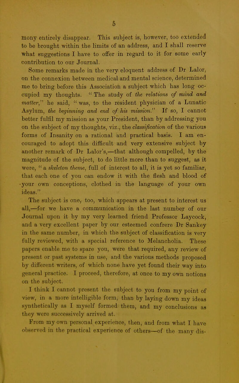 toony entirely disappear. This subject is, however, too extended to be brought within the limits of an address, and I shall reserve what suggestions I have to offer in regard to it for some early contribution to our Journal. Some remarks made in the very eloquent address of Dr Lalor, on the connexion between medical and mental science, determined me to bring before this Association a subject which has long oc- cupied my thoughts.  The study of the relations of mind and matter, he said,  was, to the resident physician of a Lunatic Asylum, the beginning a/nd end of his mission. If so, I cannot better fulfil my mission as your President, than by addressing you on the subject of my thoughts, viz., the classification of the various forms of Insanity on a rational and practical basis. I am en- couraged to adopt this difficult and very extensive subject by another remark of Dr Lalor's,—that although compelled, by the magnitude of the subject, to do little more than to suggest, as it were,  a skeleton theme, full of interest to all, it is yet so familiar, that each one of you can endow it with the flesh and blood of •your own conceptions, clothed in the language of your own ideas. The subject is one, too, which appears at present to interest us all,—for we have a communication in the last number of our Journal upon it by my very learned friend Professor Laycock, and a very excellent paper by our esteemed confrere Dr Sankey in the same number, in which the subject of classification is very fully reviewed, -with a special reference to Melancholia. These papers enable me to spare you, were that required, any review of present or past systems in use, and the various methods proposed by difi'erent writers, of which none have yet found their way into general practice. I proceed, therefore, at once to my own notions on the subject. I think I cannot present the subject to you from my point of view, in a more intelligible form, than by laying down my ideas synthetically as I myself formed them, and my conclusions as they were successively arrived at. From my own personal experience, then, and from what I have observed in the practical experience of others—of the many dis-