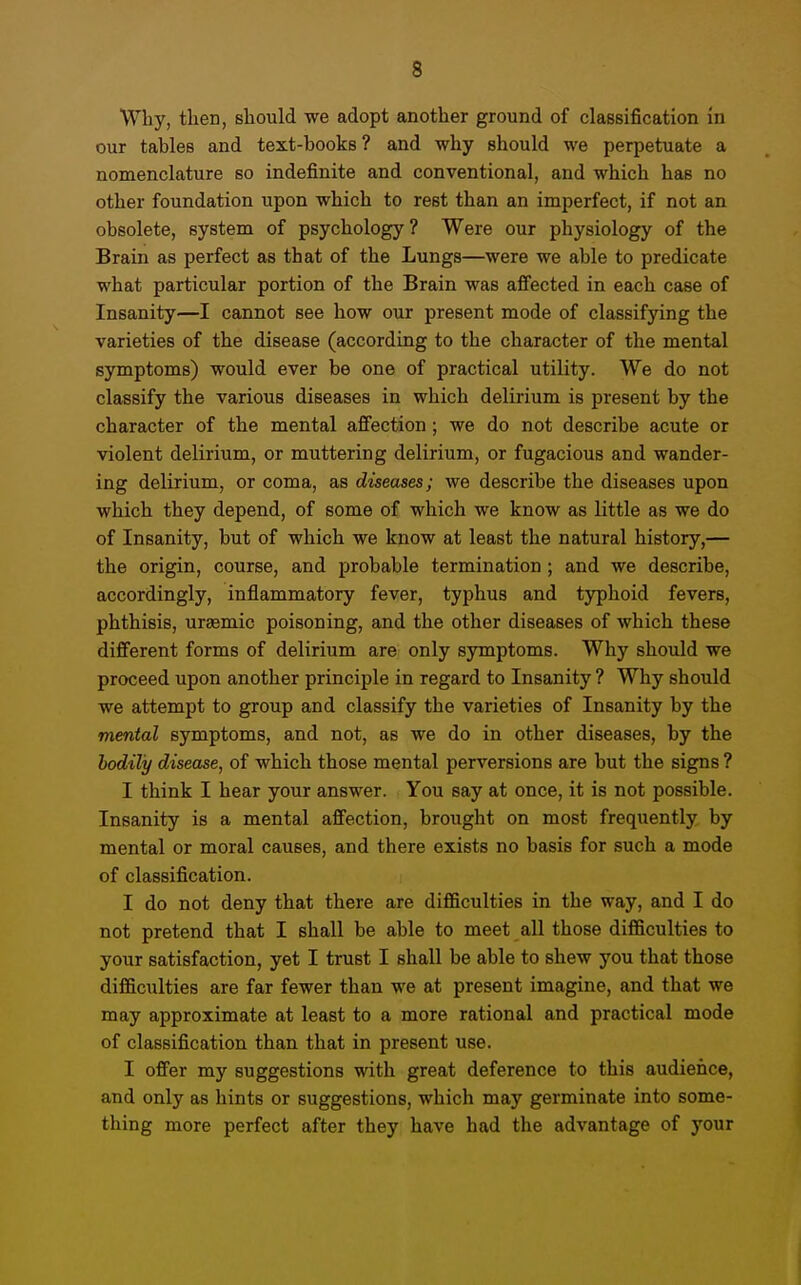 Why, then, should we adopt another ground of classification in our tables and text-books? and why should we perpetuate a nomenclature so indefinite and conventional, and which has no other foundation upon which to rest than an imperfect, if not an obsolete, system of psychology? Were our physiology of the Brain as perfect as that of the Lungs—were we able to predicate what particular portion of the Brain was affected in each case of Insanity—I cannot see how our present mode of classifying the varieties of the disease (according to the character of the mental symptoms) would ever be one of practical utility. We do not classify the various diseases in which delirium is present by the character of the mental afiection; we do not describe acute or violent delirium, or muttering delirium, or fugacious and wander- ing delirium, or coma, as diseases; we describe the diseases upon which they depend, of some of which we know as little as we do of Insanity, but of which we know at least the natural history,— the origin, course, and probable termination ; and we describe, accordingly, inflammatory fever, typhus and typhoid fevers, phthisis, urasmic poisoning, and the other diseases of which these different forms of delirium are only symptoms. Why should we proceed upon another principle in regard to Insanity ? Why should we attempt to group and classify the varieties of Insanity by the mental symptoms, and not, as we do in other diseases, by the bodily disease, of which those mental perversions are but the signs ? I think I hear your answer. You say at once, it is not possible. Insanity is a mental affection, brought on most frequently by mental or moral causes, and there exists no basis for such a mode of classification. I do not deny that there are difficulties in the way, and I do not pretend that I shall be able to meet all those difficulties to your satisfaction, yet I trust I shall be able to shew you that those difficulties are far fewer than we at present imagine, and that we may approximate at least to a more rational and practical mode of classification than that in present use. I ofier my suggestions with great deference to this audience, and only as hints or suggestions, which may germinate into some- thing more perfect after they have had the advantage of your