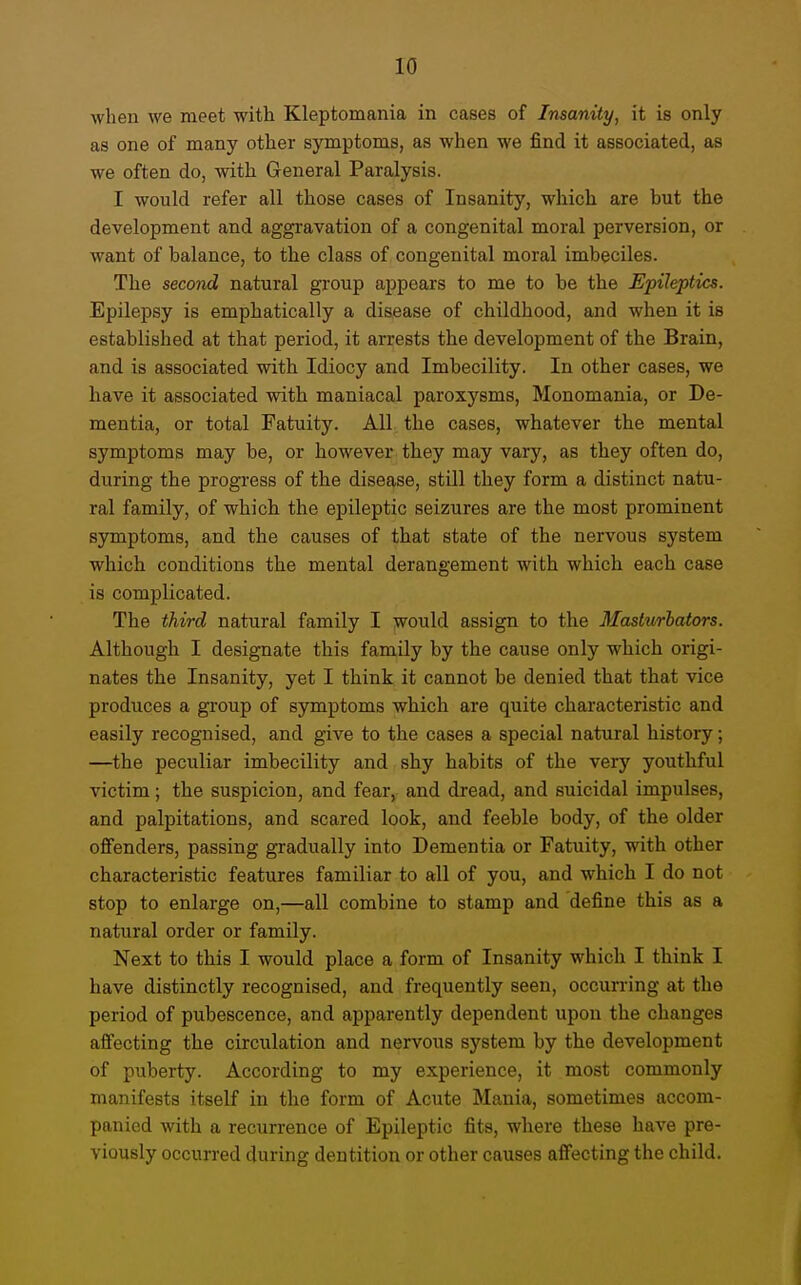 when we meet with Kleptomania in cases of Insanity, it is only as one of many other symptoms, as when we find it associated, as we often do, with General Paralysis. I would refer all those cases of Insanity, which are hut the development and aggravation of a congenital moral perversion, or want of balance, to the class of congenital moral imbeciles. The second natural group appears to me to be the Epileptics. Epilepsy is emphatically a disease of childhood, and when it is established at that period, it arrests the development of the Brain, and is associated with Idiocy and Imbecility. In other cases, we have it associated with maniacal paroxysms, Monomania, or De- mentia, or total Fatuity. All the cases, whatever the mental symptoms may be, or however they may vary, as they often do, during the progress of the disease, still they form a distinct natu- ral family, of which the epileptic seizures are the most prominent symptoms, and the causes of that state of the nervous system which conditions the mental derangement with which each case is complicated. The third natural family I would assign to the Masturhators. Although I designate this family by the cause only which origi- nates the Insanity, yet I think it cannot be denied that that vice produces a group of symptoms which are quite characteristic and easily recognised, and give to the cases a special natural history; —the peculiar imbecility and shy habits of the very youthful victim; the suspicion, and fear, and dread, and suicidal impulses, and palpitations, and scared look, and feeble body, of the older offenders, passing gradually into Dementia or Fatuity, with other characteristic features familiar to all of you, and which I do not stop to enlarge on,—all combine to stamp and define this as a natural order or family. Next to this I would place a form of Insanity which I think I have distinctly recognised, and frequently seen, occurring at the period of pubescence, and apparently dependent upon the changes affecting the circulation and nervous system by the development of puberty. According to my experience, it most commonly manifests itself in the form of Acute Mania, sometimes accom- panied with a recurrence of Epileptic fits, where these have pre- viously occurred during dentition or other causes affecting the child.