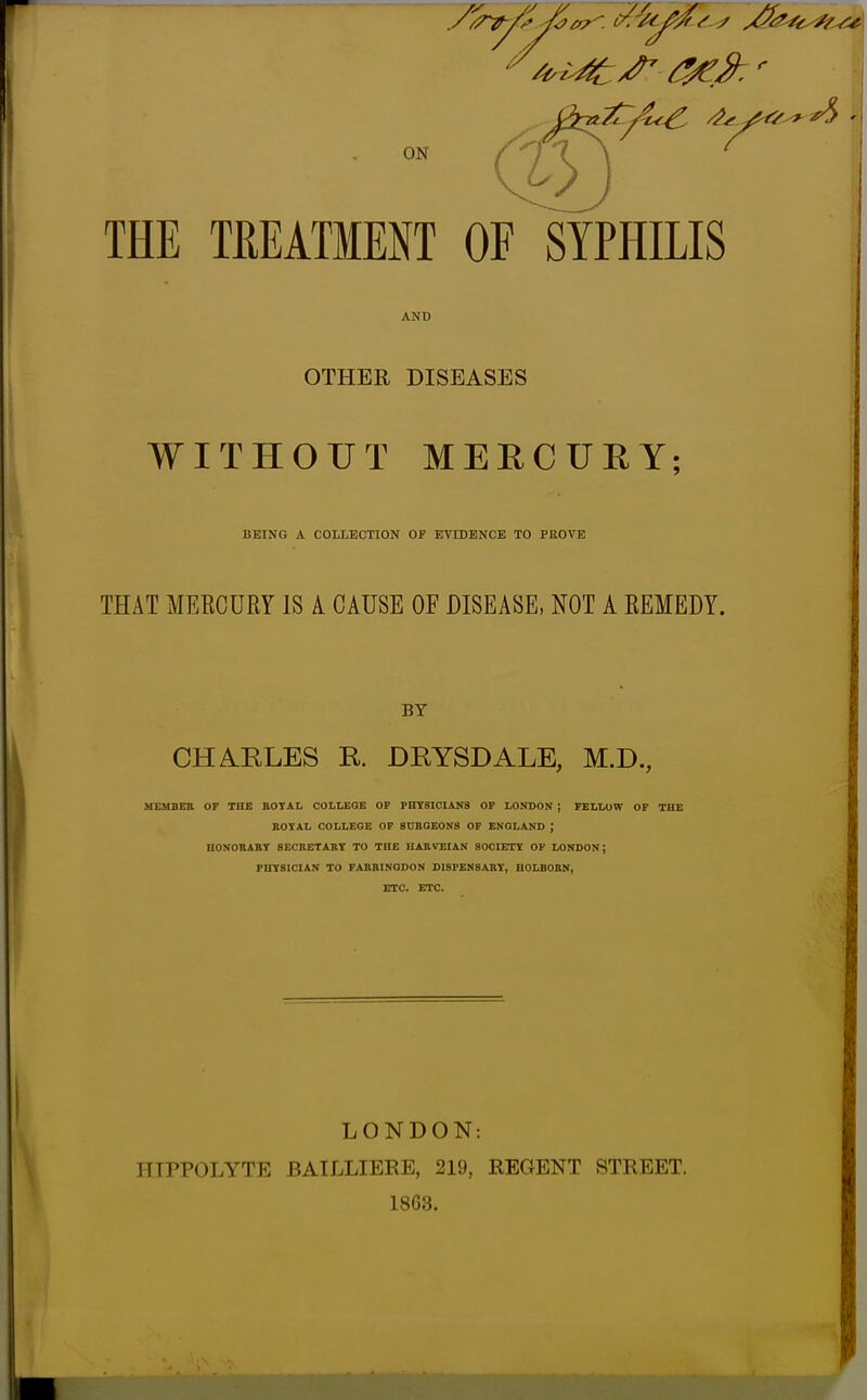 THE TfiEATMENT OF SYPHILIS AND OTHER DISEASES WITHOUT MEECUEY; BEING A COLLECTION OF BYIDENCE TO PROVE THAT MERCURY IS A CAUSE OF DISEASE, NOT A REMEDY. BY CH^KLES R. DRYSDALE, M.D., MEHBEK OF THE EOTAL COLMOE OP PITYSIOIANS OF LONDON ; FELLOW OF THE BOTAL COLLEGE OF SURGEONS OF ENGLAND J UONOBABT SECBETABY TO THE UABVEIAN SOCIETY OF LONDON; PHYSICIAN TO FABBINGDON DISFENSABY, HOLBOBN, ETC. ETC. LONDON: HIPPOLYTE BAILLIEEE, 219, REGENT STREET. 18G3.