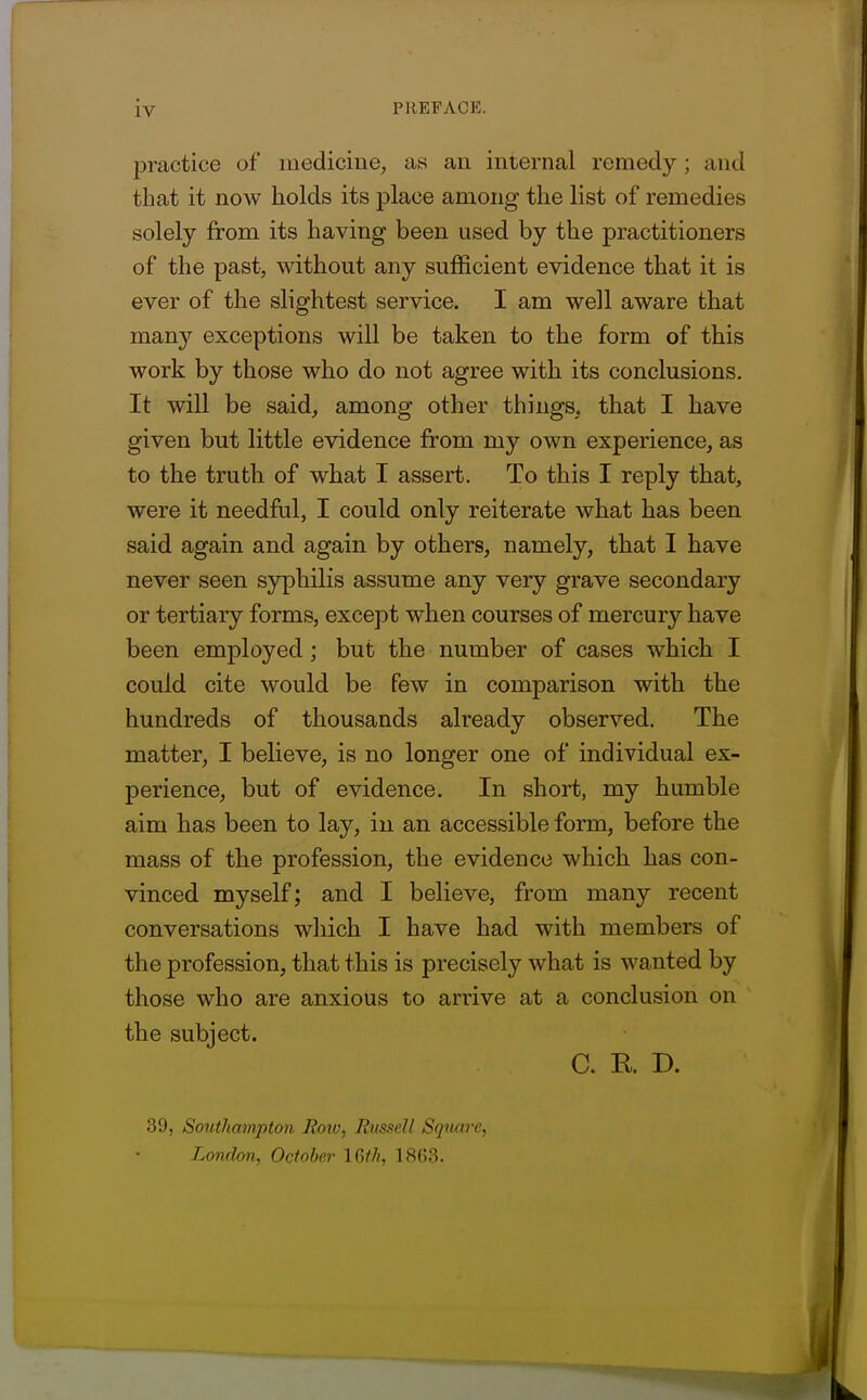 practice of medicine, as an internal remedy; and that it now holds its place among the list of remedies solely from its having been used by the practitioners of the past, without any sufficient evidence that it is ever of the slightest service. I am well aware that many exceptions will be taken to the form of this work by those who do not agree with its conclusions. It will be said, among other things, that I have given but little evidence from my own experience, as to the truth of what I assert. To this I reply that, were it needful, I could only reiterate what has been said again and again by others, namely, that I have never seen syphilis assume any very grave secondary or tertiary forms, except when courses of mercury have been employed ; but the number of cases which I could cite would be few in comparison with the hundreds of thousands already observed. The matter, I believe, is no longer one of individual ex- perience, but of evidence. In short, my humble aim has been to lay, in an accessible form, before the mass of the profession, the evidence which has con- vinced myself; and I believe, from many recent conversations which I have had with members of the profession, that this is precisely what is wanted by those who are anxious to arrive at a conclusion on the subject. C. R. D. 39, Sotithampton Eoio, Rusfiell Square, London, October IGtJi, 18(53.
