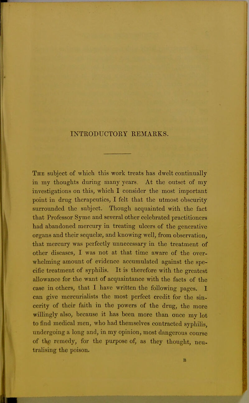 INTRODUCTOEY EEMARKS. The subject of wHch this work treats has dwelt continually in my thoughts during many years. At the outset of my investigations on this, which I consider the most important point in drug therapeutics, I felt that the utmost obscurity surrounded the subject. Though acquainted with the fact that Professor Syme and several other celebrated practitioners had abandoned mercury in treating ulcers of the generative organs and their sequelae, and knowing well, from observation, that mercury was perfectly unnecessary in the treatment of other diseases, I was not at that time aware of the over- whelming amount of evidence accumulated against the spe- cific treatment of syphilis. It is therefore with the greatest allowance for the want of acquaintance with the facts of the case in others, that I have written the following pages. I can give mercurialists the most perfect credit for the sin- cerity of their faith in the powers of the drug, the more willingly also, because it has been more than once mv lot to find medical men, who had themselves contracted syphilis undergoing a long and, in my opinion, most dangerous course of thp remedy, for the purpose of, as they thought, neu- tralising the poison. B