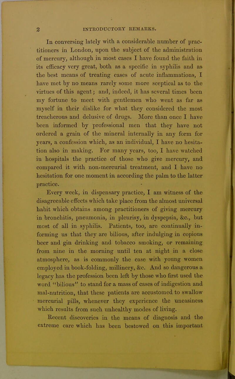In conversing lately with a considerable number of prac- titioners in London, upon the subject of the administration of mercury, although in most cases I have found the faith in its efficacy very great, both as a specific in syphilis and as the best means of treating cases of acute inflammations, I have met by no means rarely some more sceptical as to the virtues of this agent; and, indeed, it has several times been my fortune to meet with gentlemen who went as far as myself in their dislike for what they considered the most treacherous and delusive of drugs. More than once I have been informed by professional men that they have not ordered a grain of the mineral internally in any form for years, a confession which, as an individual, I have no hesita- tion also in malciug. For many years, too, I have watched in hospitals the practice of those who give mercury, and compared it with non-mercurial treatment, and I have no hesitation for one moment in according the palm to the latter practice. Every week, in dispensary practice, I am witness of the disagreeable effects which take place from the almost universal habit which obtains among practitioners of giving mercury in bronchitis, pneumonia, in pleurisy, in dyspepsia, &c., but most of all in syphilis. Patients, too, are continually in- forming us that they are bilious, after indulging in copious beer and gin drinking and tobacco smoking, or remaining from nine in the morning until ten at night in a close atmosphere, as is commonly the case with young women employed in book-folding, millinery, &c. And so dangerous a legacy has the profession been left by those who first used the word bilious'^ to stand for a mass of cases of indigestion and mal-nutrition, that these patients are accustomed to swallow mercurial pills, whenever they experience the uneasiness which results from such unhealthy modes of living. Recent discoveries in the means of diagnosis and the extreme care which has been bestowed on this important