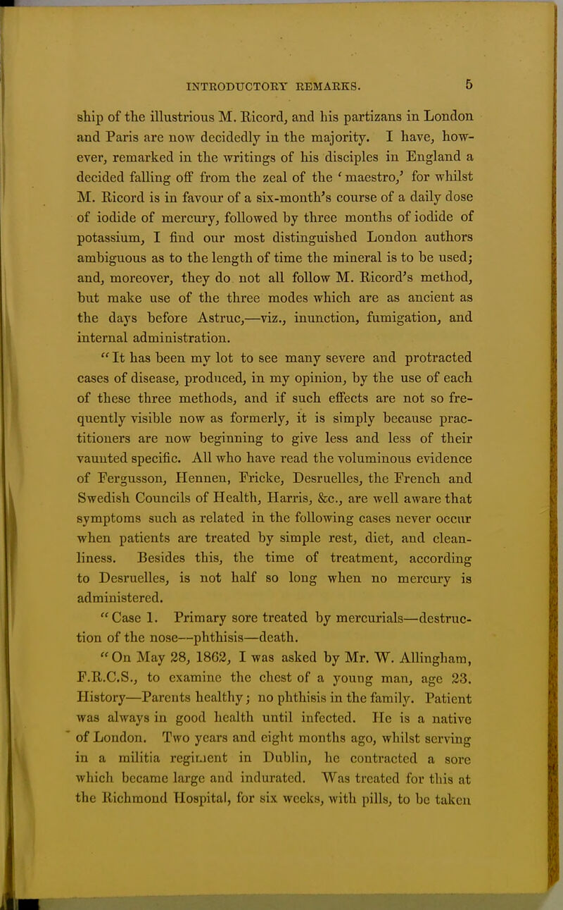 ship of the illustrious M. Ricord, and his partizans in London and Paris are now decidedly in the majority. I have, how- ever, remarked in the writings of his disciples in England a decided falling off from the zeal of the ' maestro/ for whilst M. Ricord is in favour of a six-month^s course of a daily dose of iodide of mercury, followed by three months of iodide of potassium, I find our most distinguished London authors ambiguous as to the length of time the mineral is to be used; and, moreover, they do not all follow M. Ricord's method, but make use of the three modes which are as ancient as the days before Astruc,—viz., inunction, fumigation, and internal administration.  It has been my lot to see many severe and protracted cases of disease, produced, in my opinion, by the use of each of these three methods, and if such effects are not so fre- quently visible now as formerly, it is simply because prac- titioners are now beginning to give less and less of their vaunted specific. All who have read the voluminous evidence of Fergusson, Hennen, Fricke, Desruelles, the French and Swedish Councils of Health, Harris, &c., are well aware that symptoms such as related in the following cases never occur when patients are treated by simple rest, diet, and clean- liness. Besides this, the time of treatment, according to Desruelles, is not half so long when no mercury is administered. Case 1. Primary sore treated by mercurials—destruc- tion of the nose—phthisis—death. On May 28, 1862, I was asked by Mr. W, Allinghara, F.R.C.S., to examine the chest of a young man, age 23. History—Parents healthy; no phthisis in the family. Patient was always in good health until infected. He is a native of London. Two years and eight months ago, whilst serving in a militia regiuent in Dublin, he contracted a sore which became lai'ge and indurated. Was treated for this at the Richmond Hospital, for six weeks, with pills, to be taken