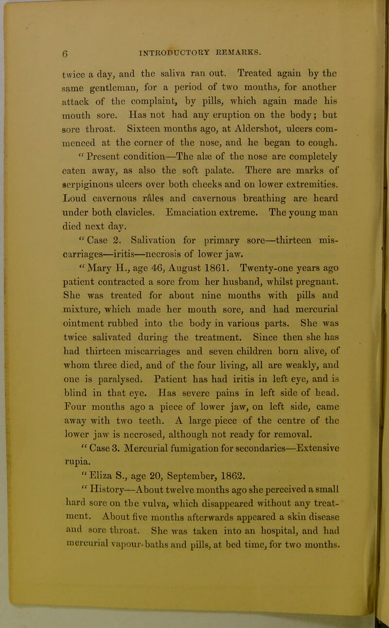 twice a day, and the saliva ran out. Treated again by the same gentleman, for a period of two months, for another attack of the complaint, by pills, which again made his mouth sore. Has not had any eruption on the body; but sore throat. Sixteen months ago, at Aldershot, ulcers com- menced at the corner of the nose, and he began to cough.  Present condition—The alae of the nose are completely eaten away, as also the soft palate. There are marks of serpiginous ulcers over both cheeks and on lower extremities. Loud cavernous rMes and cavernous breathing are heard under both clavicles. Emaciation extreme. The young man died next day. Case 2. Salivation for primary sore—thirteen mis- carriages—iritis—necrosis of lower jaw. Mary H., age 46, August 1861. Twenty-one years ago patient contracted a sore from her husband, whilst pregnant. She was treated for about nine months with pills and mixture, which made her mouth sore, and had mercurial ointment rubbed into the body in various parts. She was twice salivated during the treatment. Since then she has had thirteen miscarriages and seven children born alive, of whom three died, and of the four living, all are weakly, and one is paralysed. Patient has had iritis in left eye, and is blind in that eye. Has severe pains in left side of head. Four months ago a piece of lower jaw, on left side, came away with two teeth. A large piece of the centre of the lower jaw is necrosed, although not ready for removal.  Case 3. Mercurial fumigation for secondaries—Extensive rupia.  Eliza S., age 20, September, 1862.  History—About twelve months ago she perceived a small hard sore on th e vulva, which disappeared without any treat- ment. About five months afterwards appeared a skin disease and sore throat. She was taken into an hospital, and had mercurial vapour-baths and pills, at bed time, for two months.