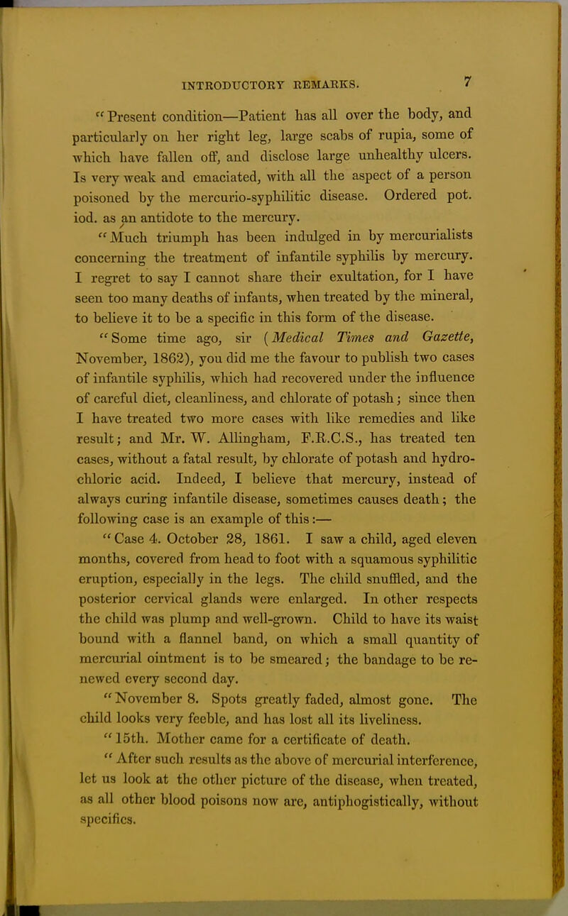  Present condition—Patient has all over the body, and particularly on her right leg, large scabs of rupia, some of which have fallen off, and disclose large unhealthy ulcers. Is very weak and emaciated, with all the aspect of a person poisoned by the mercurio-syphilitic disease. Ordered pot. iod. as an antidote to the mercury.  Much triumph has been indulged in by mercurialists concerning the treatment of infantile syphilis by mercury. I regret to say I cannot share their exultation, for I have seen too many deaths of infants, when treated by the mineral, to believe it to be a specific in this form of the disease. Some time ago, sir {Medical Times and Gazette, November, 1862), you did me the favour to publish two cases of infantile syphilis, which had recovered under the influence of careful diet, cleanliness, and chlorate of potash; since then I have treated two more cases with like remedies and like result; and Mr. W. AUingham, F.E.C.S., has treated ten cases, without a fatal result, by chlorate of potash and hydro- chloric acid. Indeed, I believe that mercury, instead of always curing infantile disease, sometimes causes death; the following case is an example of this:— Case 4. October 28, 1861. I saw a child, aged eleven months, covered from head to foot with a squamous syphilitic eruption, especially in the legs. The child snuffled, and the posterior cervical glands were enlarged. In other respects the child was plump and well-grown. Child to have its waist bound with a flannel band, on which a small quantity of mercurial ointment is to be smeared; the bandage to be re- newed every second day.  November 8. Spots greatly faded, almost gone. The child looks very feeble, and has lost all its liveliness. 15th. Mother came for a certificate of death.  After such results as the above of mercurial interference, let us look at the other picture of the disease, when treated, as all other blood poisons now are, antiphogistically, without specifics.