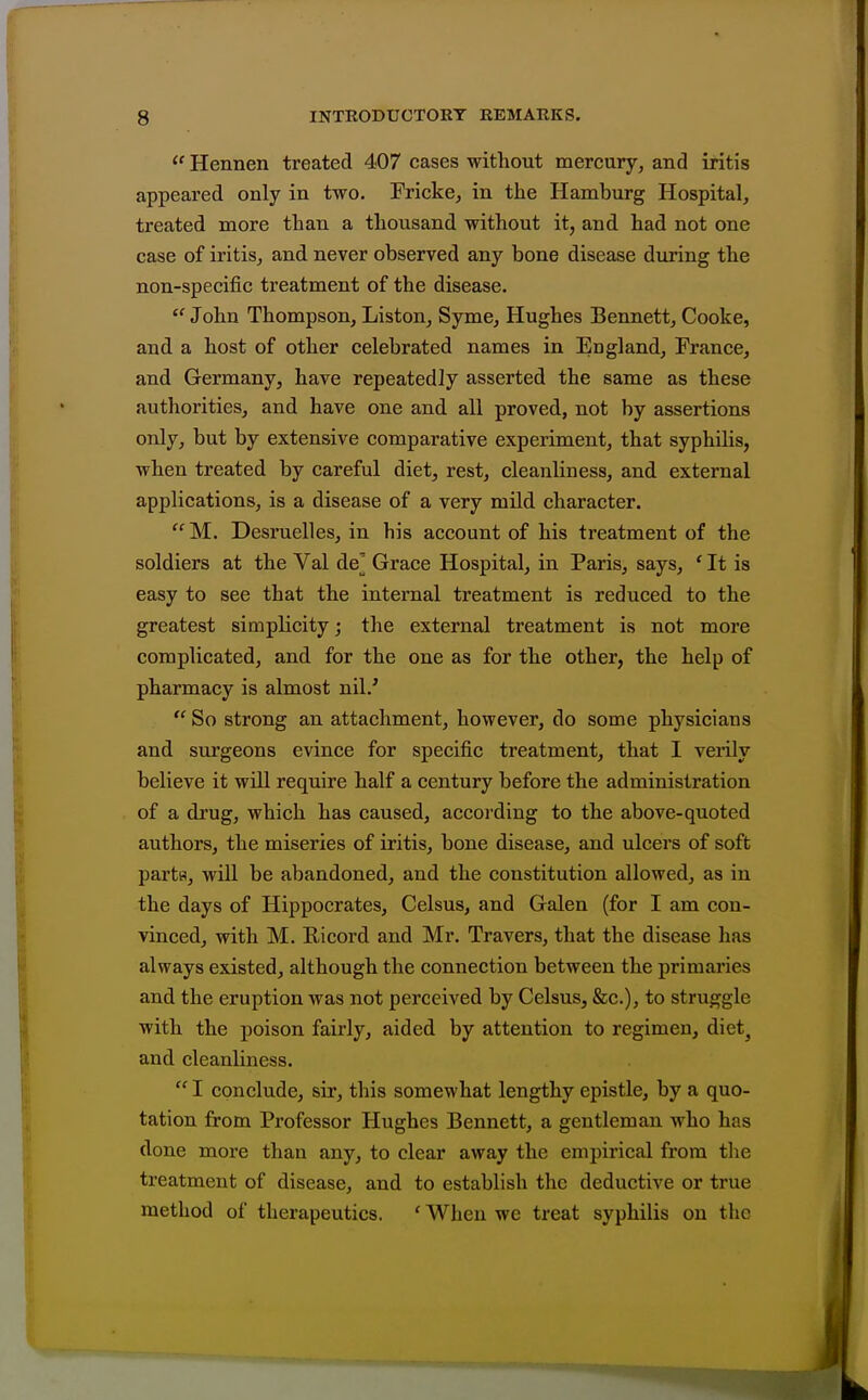  Hennen treated 407 cases without mercury, and iritis appeared only in two. Fricke, in the Hamburg Hospital, treated more than a thousand without it, and had not one case of iritis, and never observed any bone disease during the non-specific treatment of the disease.  John Thompson, Liston, Syme, Hughes Bennett, Cooke, and a host of other celebrated names in England, France, and Germany, have repeatedly asserted the same as these authorities, and have one and all proved, not by assertions only, but by extensive comparative experiment, that syphilis, when treated by careful diet, rest, cleanliness, and external applications, is a disease of a very mild character. '•^M. Desruelles, in his account of his treatment of the soldiers at the Val de' Grace Hospital, in Paris, says, ' It is easy to see that the internal treatment is reduced to the greatest simplicity; the external treatment is not more complicated, and for the one as for the other, the help of pharmacy is almost nil.'  So strong an attachment, however, do some physicians and surgeons evince for specific treatment, that I verily believe it will require half a century before the administration of a drug, which has caused, according to the above-quoted authors, the miseries of iritis, bone disease, and ulcers of soft partB, will be abandoned, and the constitution allowed, as in the days of Hippocrates, Celsus, and Galen (for I am con- vinced, with M. Ricord and Mr. Travers, that the disease has always existed, although the connection between the primaries and the eruption was not perceived by Celsus, &c.), to struggle with the poison fairly, aided by attention to regimen, diet^ and cleanliness.  I conclude, sir, this somewhat lengthy epistle, by a quo- tation from Professor Hughes Bennett, a gentleman who has done more than any, to clear away the empirical from the treatment of disease, and to establish the deductive or true method of therapeutics. ' When we treat syphilis on the