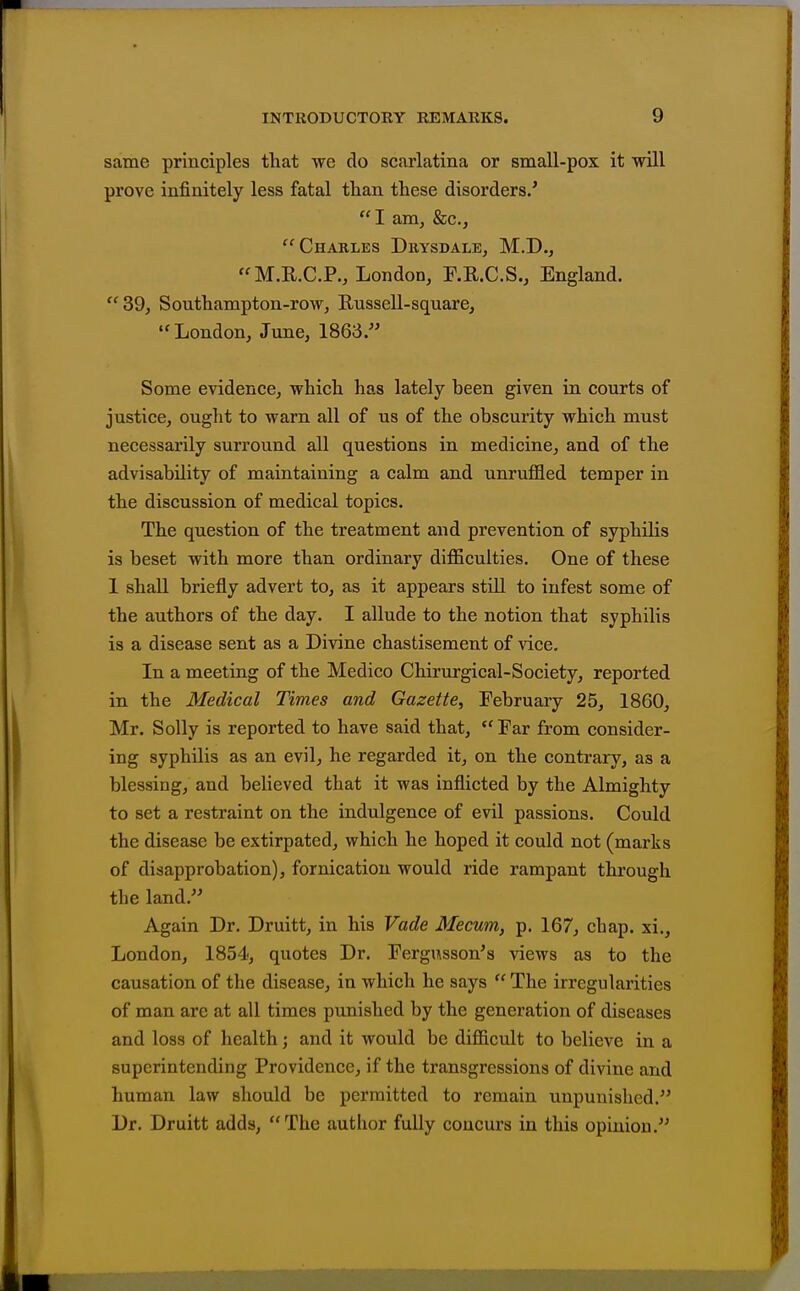 same principles that we do scarlatina or small-pox it will prove infinitely less fatal than these disorders.'  I am, &c., Charles Drysdale, M.D., M.R.C.P., London, F.R.C.S., England. 39, Southampton-row, Russell-square, London, Jiine, 1863. Some evidence, which has lately been given in courts of justice, ought to warn all of us of the obscurity which must necessarily surround all questions in medicine, and of the advisability of maintaining a calm and unruffled temper in the discussion of medical topics. The question of the treatment and prevention of syphilis is beset with more than ordinary difficulties. One of these 1 shall briefly advert to, as it appears still to infest some of the authors of the day. I allude to the notion that syphilis is a disease sent as a Divine chastisement of vice. In a meeting of the Medico Chirurgical-Society, reported in the Medical Times and Gazette, February 25, 1860, Mr. Solly is reported to have said that,  Far from consider- ing syphilis as an evil, he regarded it, on the contrary, as a blessing, and believed that it was inflicted by the Almighty to set a restraint on the indulgence of evil passions. Could the disease be extirpated, which he hoped it could not (marks of disapprobation), fornication would ride rampant through the land. Again Dr. Druitt, in his Vade Mecum, p. 167, chap, xi., London, 1854, quotes Dr. Fergusson's views as to the causation of the disease, in which he says  The irregularities of man arc at all times punished by the generation of diseases and loss of health; and it would be difficult to believe in a superintending Providence, if the transgressions of divine and human law should be permitted to remain unpunished. Dr. Druitt adds, The author fully concurs in this opinion.