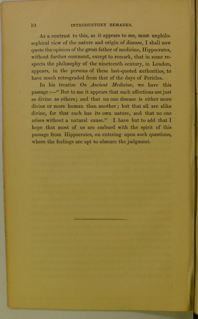 As a contrast to this, as it appears to me, most unphilo- sophical view of the nature and origin of disease, I shall now quote the opinion of the great father of medicine, Hippocrates, without further comment, except to remark, that in some re- spects the philosophy of the nineteenth century, in London, appears, in the persons of these last-quoted authorities, to have much retrograded from that of the days of Pericles. In his treatise On Ancient Medicine, we have this passage:—But to me it appears that such affections are just as divine as others,; and that no one disease is either more divine or more human than another; but that all are alike divine, for that each has its own nature, and that no one arises without a natural cause. I have but to add that I hope that most of us are embued with the spirit of this passage from Hippocrates, on entering upon such questions, where the feelings are apt to obscure the judgment.