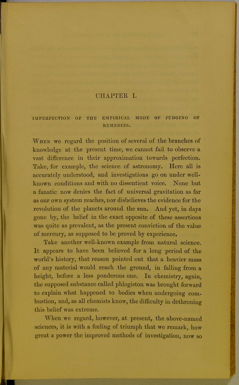 CHAPTER I. IMPERFECTION OF THE EMPIRICAL MODE OF JUDGING OP REMEDIES. When we regard the position of several of tlie branches of knowledge at the present time^ we cannot fail to observe a vast difference in their approximation towards perfection. Take, for example, the science of astronomy. Here all is accurately understood, and investigations go on under well- known conditions and with no dissentient voice. None but a fanatic now denies the fact of universal gravitation as far as our own system reaches, nor disbelieves the evidence for the revolution of the planets around the sun. And yet, in days gone by, the belief in the exact opposite of these assertions was quite as prevalent, as the present conviction of the value of mercury, as supposed to be proved by experience. Take another well-known example from natural science. It appears to have been believed for a long period of the world's history, that reason pointed out that a heavier mass of any material would reach the ground, in falling from a height, before a less ponderous one. In chemistry, again, the supposed substance called phlogiston was brought forward to explain what happened to bodies when undergoing com- bustion, and, as all chemists know, the difficulty in dethroning this belief was extreme. When we regard, however, at present, the above-named sciences, it is with a feeling of triumph that we remark, how great a power the improved methods of investigation, now so
