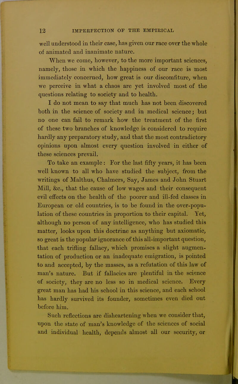well understood in their case, has given our race over the whole of animated and inanimate nature. When we come, however, to the more important sciences, namely, those in which the happiness of our race is most immediately concerned, how great is our discomfiture, when we perceive in what a chaos are yet involved most of the questions relating to society and to health. I do not mean to say that much has not been discovered both in the science of society and in medical science; but no one can fail to remark how the treatment of the first of these two branches of knowledge is considered to require hardly any preparatory study, and that the most contradictory opinions upon almost every question involved in either of these sciences prevail. To take an example: For the last fifty years, it has been well known to all who have studied the subject, from the writings of Malthus, Chalmers, Say, James and John Stuart MiU, &c., that the cause of low wages and their consequent evil effects on the health of the poorer and ill-fed classes in European or old countries, is to be found in the over-popu- lation of these countries in proportion to their capital. Yet, although no person of any intelligence, who has studied this matter, looks upon this doctrine as anything but axiomatic, so great is the popular ignorance of this all-important question, that each trifling fallacy, which promises a slight augmen- tation of production or an inadequate emigration, is pointed to and accepted, by the masses, as a refutation of this law of man's nature. But if fallacies are plentiful in the science of society, they are no less so in medical science. Every great man has had his school in this science, and each school has hardly survived its founder, sometimes even died out before him. Such reflections are disheartening when we consider that, upon the state of man's knowledge of the sciences of social and individual health, depends almost all our security, or