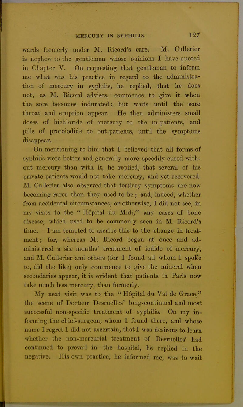 wards formerly under M. Kicord^s care. M. Cullerier is nephew to tlie gentleman whose opinions I have quoted in Chapter V. On requesting that gentleman to inform me what Avas his practice in regard to the administra- tion of mercury in syphilis, he replied, that he does not, as M. Ricord advises, commence to give it when the sore becomes indurated; but waits until the sore throat and eruption appear. He then administers small doses of bichloride of mercury to the in-patients, and pills of protoiodide to out-patients, until the symptoms disappear. On mentioning to him that I believed that all forms of syphilis were better and generally more speedily cujed with- out mercury than with it, he replied, that several of his private patients would not take mercury, and yet recovered. M. Cullerier also observed that tertiary symptoms are now becoming rarer than they used to be; and, indeed, whether from accidental circumstances, or otherwise, I did not see, in my visits to the  Hopital du Midi,'' any cases of bone disease, which used to be commonly seen in M. Ricord's time. I am tempted to ascribe this to the change in treat- ment ; for, whereas M. Ricord began at once and ad- ministered a six months* treatment of iodide of mercury, and M. Cullerier and others (for I found all whom I spolTe to, did the like) only commence to give the mineral when secondaries appear, it is evident that patients in Paris now take much less mercury, than formerly. My next visit was to the  Hopital du Val de Grace, the scene of Docteur Desruelles' long-continued and most successful non-specific treatment of syphilis. On my in- forming the chief-surgeon, whom I found there, and whose name I regret I did not ascertain, that I was desirous to learn whether the non-mercurial treatment of Desruelles' had continued to prevail in the hospital, he replied in the negative. His own practice, he informed rae, was to wait