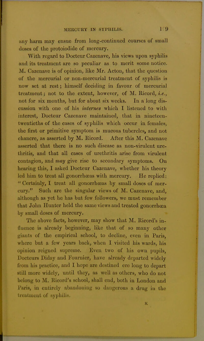 any htU'm may ensue Irom long-continued courses of small doses of the protoiodide of mercury. With regai'd to Docteur Cazenave, his views upon syphilis and its treatment are so peculiar as to merit some notice. M. Cazenave is of opinion, like Mr. Acton, that the question of the mercurial or non-mercurial treatment of syphilis is now set at rest; himself deciding in favour of mercurial treatment; not to the extent, however, of M. Ricord, i.e., not for six months, but for about six weeks. In a long dis- cussion with one of his internes which I listened to with interest, Docteur Cazenave maintained, that in nineteeu- twentieths of the cases of syphilis which occur in females, the first or primitive symptom is mucous tubercles, and not chancre, as asserted by M. Ricord. After this M. Cazenave asserted that there is no such disease as non-virulent ure- thritis, and that all cases of urethritis arise from virulent contagion, and may give rise to secondary symptoms. On hearing this, I asked Docteur Cazenave, whether his theory led him to treat all gonorrhoeas with mercury. He replied:  Certainly, I treat all gonorrhoeas by small doses of mer- cury. Such are the singular views of M. Cazenave, and, although as yet he has but few followers, we must remember that John Hunter held the same views and treated gonorrhoea by small doses of mercury. The above facts, however, may show that M. llicord's in- fluence is already beginning, like that of so many other giants of the empirical school, to decline, even in Paris, where but a few years back, when I visited his wards, his opinion reigned supreme. Even two of his own pupils, Docteurs Diday and Fournier, have already departed widely from his practice, and I hope are destined ere long to depart still more widely, until they, as well as others, who do not belong to M. llicord's school, shall end, botli in London and Paris, in entirely abandoning so dangerous a drug iu the trcatuicnt of syphilis. K