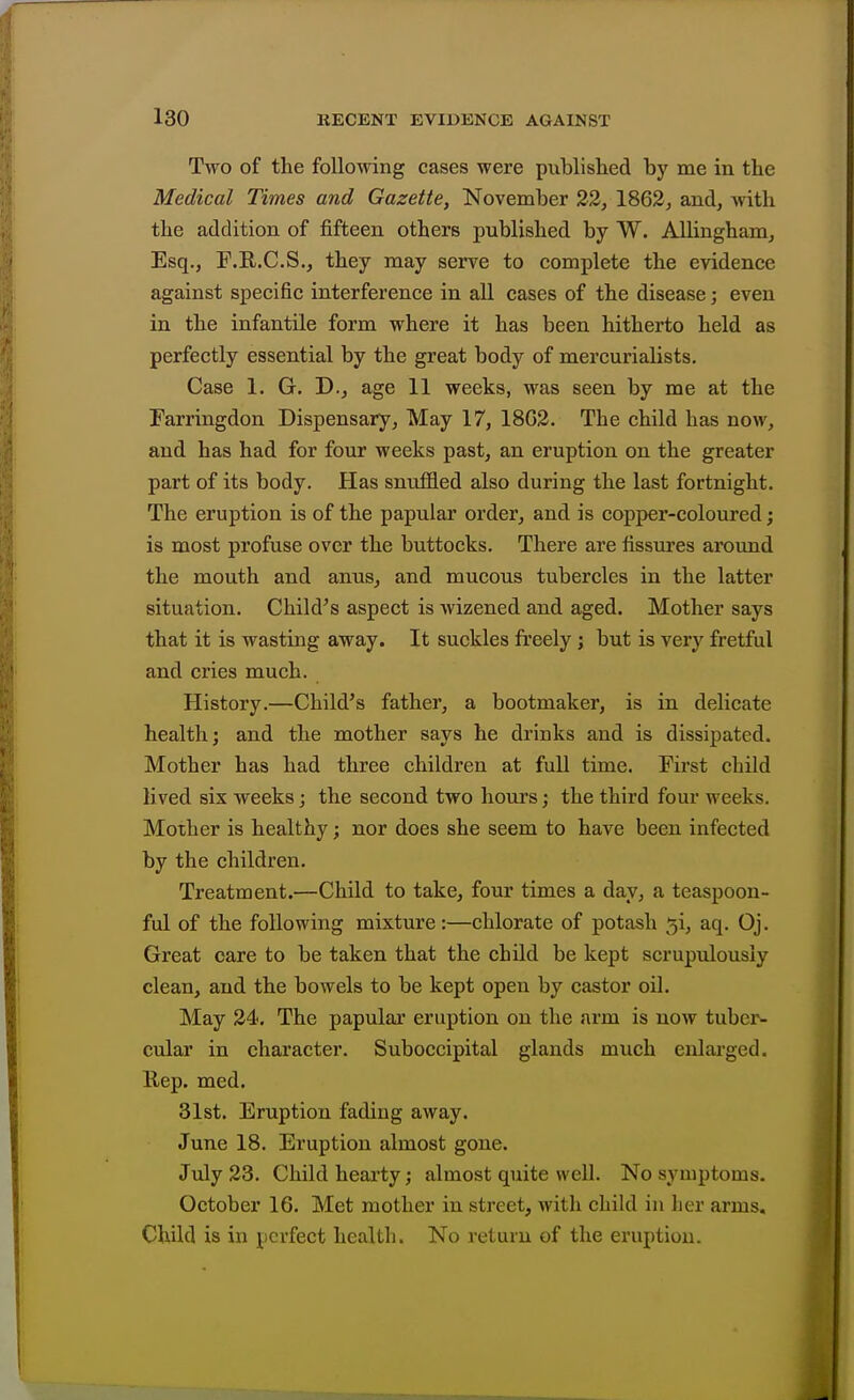 Two of the following cases were published by me in the Medical Times and Gazette, November 22, 1862, and, with the addition of fifteen others published by W. Allingham, Esq., F.R.C.S., they may serve to complete the evidence against specific interference in all cases of the disease; even in the infantile form where it has been hitherto held as perfectly essential by the great body of mercurialists. Case 1. G. D., age 11 weeks, was seen by me at the Farringdon Dispensary, May 17, 18G3. The child has now, and has had for four weeks past, an eruption on the greater part of its body. Has snuffled also during the last fortnight. The eruption is of the papular order, and is copper-coloured; is most profuse over the buttocks. There are fissures around the mouth and anus, and mucous tubercles in the latter situation. Child's aspect is Avizened and aged. Mother says that it is wasting away. It suckles freely ; but is very fretful and cries much. History.—Child's father, a bootmaker, is in delicate health; and the mother says he drinks and is dissipated. Mother has had three children at fuD time. First child lived six weeks j the second two houi's; the third four weeks. Mother is healthy; nor does she seem to have been infected by the children. Treatment.—Child to take, four times a day, a teaspoon- ful of the following mixture:—chlorate of potash 5i, aq. Oj. Great care to be taken that the child be kept scrupulously clean, and the bowels to be kept open by castor oil. May 34. The papulai* eruption on the arm is now tubei'- cular in character. Suboccipital glands much enlarged, llep. med. 31st. Eruption fading away. June 18. Eruption almost gone. July 23. Child hearty; almost quite well. No symptoms. October 16. Met mother in street, with child in her arms. Child is in perfect health. No return of the eruption.