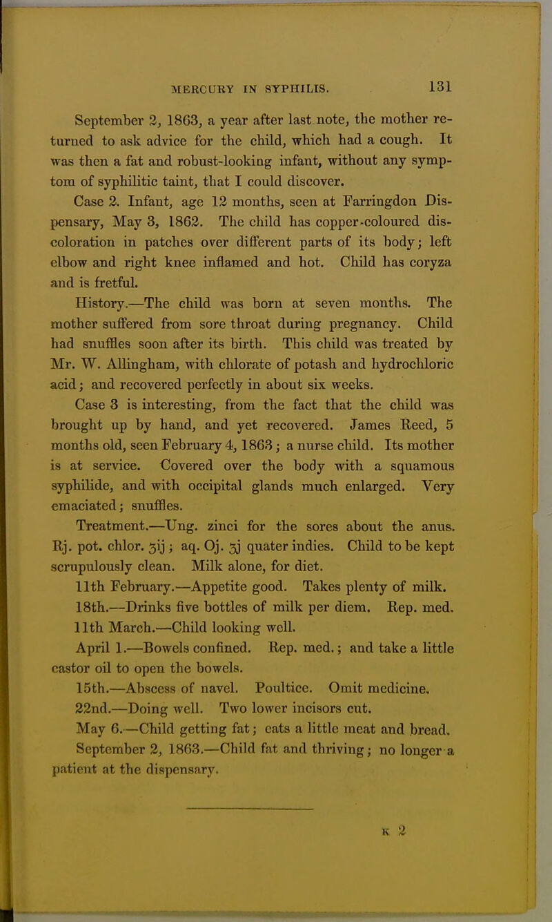 131 September 3, 1863, a year after last note, the mother re- turned to ask advice for the child, which had a cough. It was then a fat and robust-looking infant, without any symp- tom of syphilitic taint, that I could discover. Case 2. Infant, age 12 months, seen at Farringdon Dis- pensary, May 3, 1862. The child has copper-coloured dis- coloration in patches over different parts of its body; left elbow and right knee inflamed and hot. Child has coryza and is fretful. History.—The child was born at seven months. The mother suffered from sore throat during pregnancy. Child had snuffles soon after its birth. This child was treated by Mr. W. Allingham, with chlorate of potash and hydrochloric acid; and recovered perfectly in about six weeks. Case 3 is interesting, from the fact that the child was brought up by hand, and yet recovered. James E,eed, 5 months old, seen February 4,1863; a nurse cbild. Its mother is at service. Covered over the body with a squamous sypbilide, and with occipital glands much enlarged. Very emaciated; snuffles. Treatment.—Ung. zinci for the sores about the anus. Rj. pot. chlor. 5ij ; aq. Oj. 53 quater indies. Child to be kept scrupulously clean. Milk alone, for diet. 11th February.—Appetite good. Takes plenty of milk. 18th.—Drinks five bottles of milk per diem. Eep. med. 11th March.—Child looking well. April 1.—Bowels confined. Rep. med.; and take a little castor oil to open the bowels. 15th.—Abscess of navel. Poultice. Omit medicine. 22nd.—Doing well. Two lower incisors cut. May 6.—Child getting fat; eats a little meat and bread. September 2, 1863.—Child fat and thriving; no longer a patient at the dispensary.