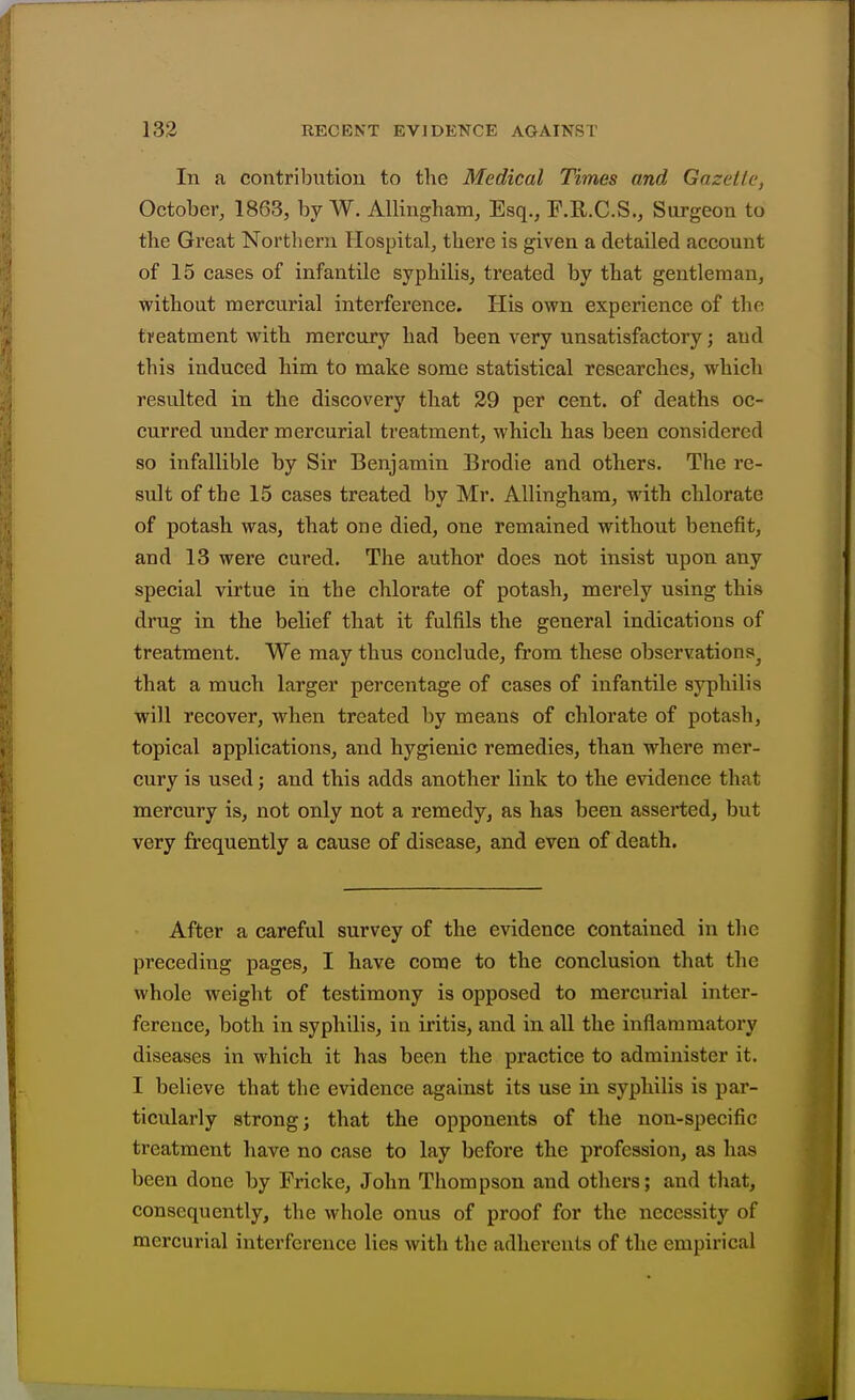 In a contribution to the Medical Times and Gazelle, October, 1863, by W. Allingham, Esq., F.U.C.S., Surgeon to the Great Northern Hospital, there is given a detailed account of 15 cases of infantile syphilis, treated by that gentleman, without mercurial interference. His own experience of the treatment with mercury had been very unsatisfactory; and this induced him to make some statistical researches, which resulted in the discovery that 39 per cent, of deaths oc- curred under mercurial treatment, which has been considered so infallible by Sir Benjamin Brodie and others. The re- sult of the 15 cases treated by Mr. Allingham, with chlorate of potash was, that one died, one remained without benefit, and 13 were cured. The author does not insist upon any special virtue in the chlorate of potash, merely using this drug in the belief that it fulfils the general indications of treatment. We may thus conclude, from these observations, that a much larger percentage of cases of infantile syphilis will recover, when treated by means of chlorate of potash, topical applications, and hygienic remedies, than where mer- cury is used; and this adds another link to the evidence that mercury is, not only not a remedy, as has been asserted, but very frequently a cause of disease, and even of death. After a careful survey of the evidence contained in the preceding pages, I have come to the conclusion that the whole weight of testimony is opposed to mercurial inter- ference, both in syphilis, in iritis, and in all the inflammatory diseases in which it has been the practice to administer it. I believe that the evidence against its use in syphilis is par- ticularly strong; that the opponents of the non-specific treatment have no case to lay before the profession, as has been done by Fricke, John Thompson and others; and that, consequently, the whole onus of proof for the necessity of mercurial interfei-ence lies with the adherents of the empirical
