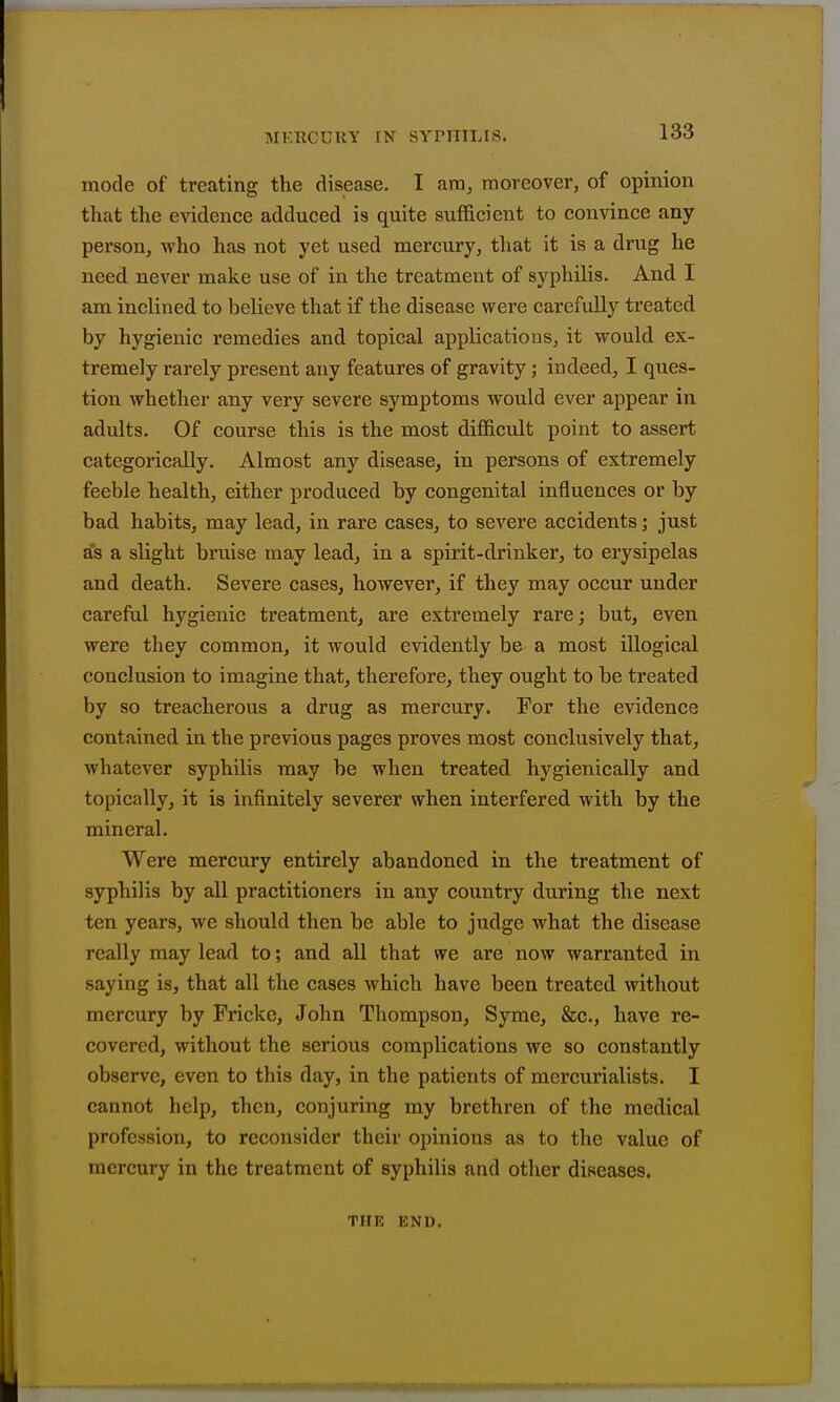 mode of treating the disease. I am, moreover, of opinion that the evidence adduced is quite sufficient to convince any person, who has not yet used mercury, that it is a drug he need never make use of in the treatment of syphilis. And I am inclined to believe that if the disease were carefully treated by hygienic remedies and topical applications, it would ex- tremely rarely present any features of gravity; indeed, I ques- tion whether any very severe symptoms would ever appear in adults. Of course this is the most difficult point to assert categorically. Almost any disease, in persons of extremely feeble health, either produced by congenital influences or by bad habits, may lead, in rare cases, to severe accidents; just as a slight bruise may lead, in a spirit-drinker, to erysipelas and death. Severe cases, however, if they may occur under careful hygienic treatment, are extremely rare; but, even were they common, it would evidently be a most illogical conclusion to imagine that, therefore, they ought to be treated by so treacherous a drug as mercury. For the evidence contained in the previous pages proves most conclusively that, whatever syphilis may be when treated hygienically and topically, it is infinitely severer when interfered with by the mineral. Were mercury entirely abandoned in the treatment of syphilis by all practitioners in any country during the next ten years, we should then be able to judge what the disease really may lead to; and all that we are now warranted in saying is, that all the cases which have been treated without mercury by Frickc, John Thompson, Syme, &c., have re- covered, without the serious complications we so constantly observe, even to this day, in the patients of mcrcurialists. I cannot help, then, conjuring my brethi'en of the medical profession, to reconsider their opinions as to the value of mercury in the treatment of syphilis and other diseases. THK END.