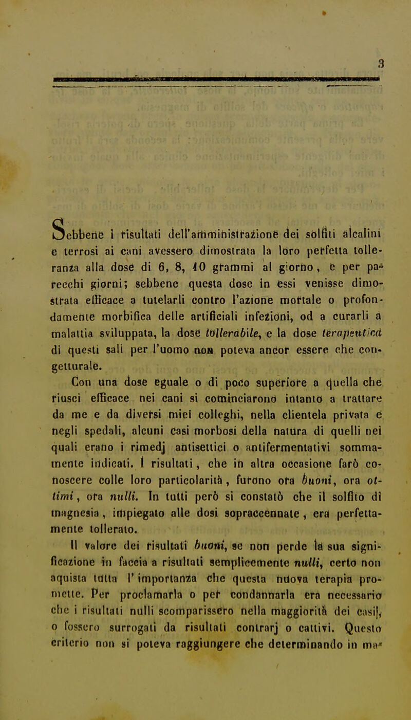 Sebbene i t-isullaii cieiramministfaiione dei sòlftii alcalini e terrosi ai cani avessero dimostrala la loro pcffetia lolle- rania alla dose di 6, 8, iO gfammi al giorno, e per pa» pecchi giorni; sebbene questa dose in essi venisse dimo- strala elllcace a tutelarli contro l'azione mortale o profon- damenie raorbifica delle artificiali infezioni, od a curarli a malattia sviluppata, la dose tollerabile, e la dose terapeuticd di quesli sali per l'uomo no» poteva ancor essere che con- getturale. Con una dose eguale o di poCo superiore o cjuella che riuscì elTicace nei cani si cominciarono inlanio a trattare da me e da diversi miei colleghi, nella clientela privata é negli spedali, alcuni casi morbosi della natura di quelli nei quali erano i rimedj antisettici o iintifermentativi somma- mente indicali. I risultati, che ih altra occasione farò co- noscere colle loro particolarità , furono ora buoni, ora ot- timi , ora nulli. In tutti però si constatò che il solfilo di magnesia , impiegato alle dosi sopraccennate , era perfetta- mente tolleralo. Il valore dei risultati buoni, se non perde Id sua signi- ficazione hi faccia a risultati semplicemente nuWi, certo non aquisia itìlla l'importanza che questa nuova terapia pro- nieiie. Per proclamarla o per condannarla era necessario che i risultati nulli scomparissero nella maggiorilH dei casij^ o fossero surrogali da risultati contrarj o cattivi. Questo criterio non si poteva raggiungere che determinando in m«*