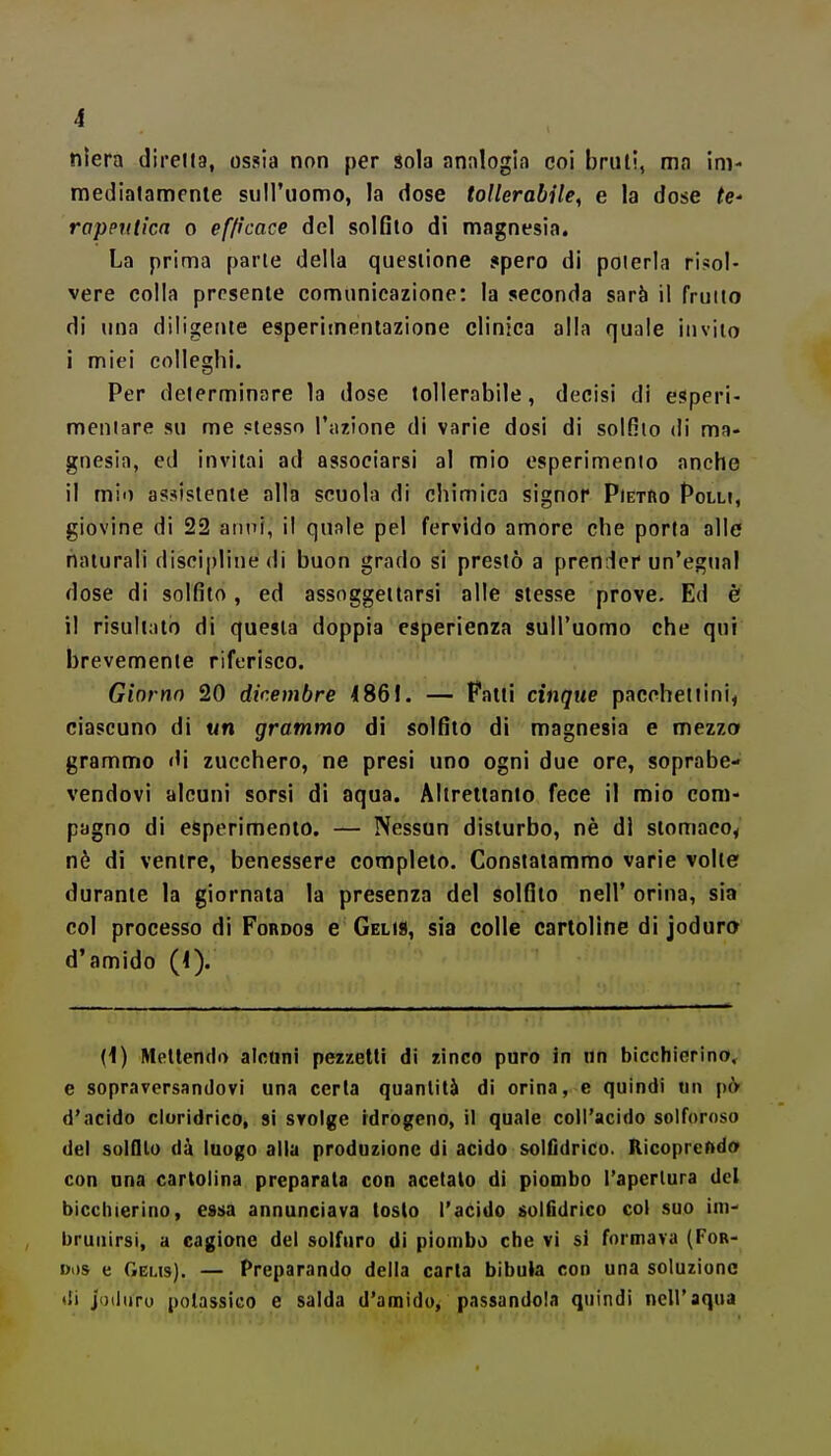 niera diretta, ossia non per Sola annlogia coi bruti, ma im- mediatamente suiruomo, la dose toHerabUe^ e la dose te' rapputìca o efficace del solfito di magnesia. La prima parte della questione .«pero di poterla risol- vere colla presente comunicazione: la seconda sarà il fruito di una diligente esperiinentazione clinica alla quale invilo i miei colleghi. Per determinare la dose tollerabile, decisi di esperi- meniare su me «tesso l'azione di varie dosi di solfilo di ma- gnesia, ed invitai ad associarsi al mio esperimento anche il mio assistente alla scuola di chimica signor Pietro Polli, giovine di 22 anni, il quale pel fervido amore che porta alle naturali discipline di buon grado si prestò a prender un'egual dose di solfito, ed assoggettarsi alle stesse prove. Ed è il risultalo di questa doppia esperienza sull'uomo che qui brevemente riferisco. Giorno 20 dicembre 4861. — Patti cinque pacchettini, ciascuno di un grammo di solfilo di magnesia e mezzo grammo di zucchero, ne presi uno ogni due ore, soprabe- vendovi alcuni sorsi di aqua. Altrellanto fece il mio com- pagno di esperimento. — Nessun disturbo, nè di stomaco^ nè di ventre, benessere completo. Constatammo varie volle durante la giornata la presenza del solfilo nell' orina, sia col processo di Fordos e Gel»», sia colle cartoline di joduro d'amido (<). (1) Mettendo alcuni pezzetti di zinco puro in un bicchierino, e sopraversandovi una certa quantità di orina, e quindi un pcV d'acido cloridrico, si svolge idrogeno, il quale coll'acido solforoso del solfilo dà luogo alla produzione di acido solfìdrico. Ricoprendo con una cartolina preparata con acetato di piombo l'apertura del bicchierino, essa annunciava tosto l'acido soifldrico col suo im- brunirsi, a cagione del solfuro di piombo che vi si formava (For- ui)s e Geus). — Preparando della carta bibula con una soluzione di jodiiro potassico e salda d'amido, passandola quindi nell'aqua