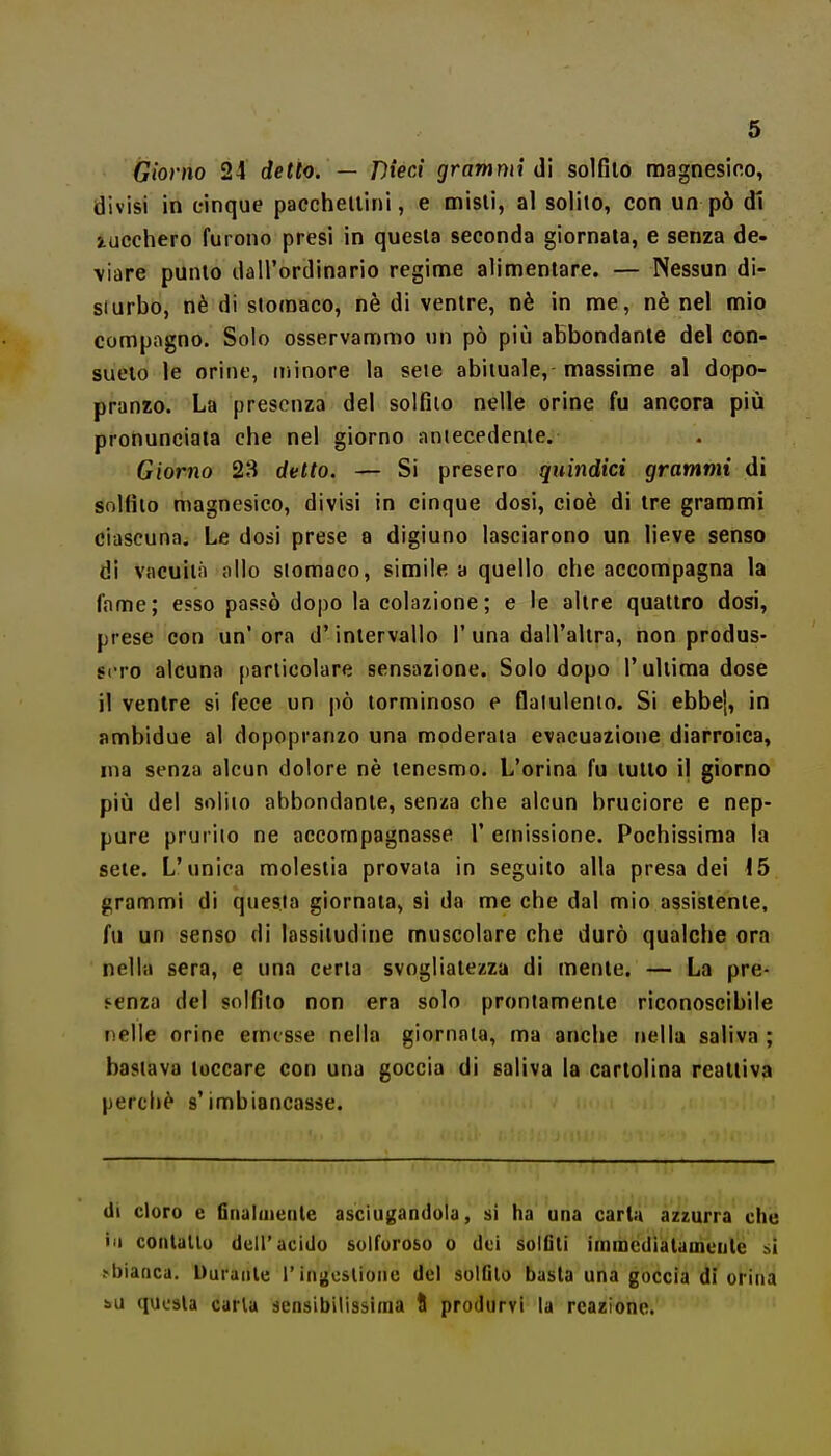 Giorno 24 detto. — Dieci grammi <i\ solfilo raagnesifio, divisi in cinque paccheilini, e aiisli, al solilo, con un pò di Stuccherò furono presi in quesla seconda giornata, e senza de- viare punto dall'ordinario regime alimentare. — Nessun di- sturbo, nè di stomaco, nè di venire, nè in me, nè nel mio compagno. Solo osservammo un pò più abbondante del con- sueto le orine, uiinore la sete abituale, massime al dopo- pranzo. La presenza del solfilo nelle orine fu ancora più pronunciata che nel giorno antecedente. Giorno 23 detto. — Si presero quindici grammi di solfilo magnesico, divisi in cinque dosi, cioè di tre grammi ciascuna. Le dosi prese a digiuno lasciarono un lieve senso di vacuila allo stomaco, simile a quello che accompagna la fame; esso passò dopo la colazione; e le alire quaiiro dosi, prese con un'ora d'intervallo 1'una dall'altra, non produs- sero alcuna jiariicolare sensazione. Solo dopo l'ultima dose il ventre si fece un pò lorminoso e flatulento. Si ebbe], in ambidue al dopopranzo una moderala evacuazione diarroica, ma senza alcun dolore nè tenesmo. L'orina fu lutto il giorno più del solilo abbondante, senza che alcun bruciore e nep- pure prurito ne accompagnasse 1' einissione. Pochissima la sete. L'unica molestia provala in seguilo alla presa dei 15 grammi di questa giornata, si da me che dal mio assistente, fu un senso di lassitudine muscolare che durò qualche ora nella sera, e una cena svogliatezza di mente. — La pre- senza del solfito non era solo prontamente riconoscibile nelle orine emesse nella giornata, ma anche t>ella saliva ; bastava toccare con una goccia di saliva la cartolina reattiva percliè s'imbiancasse. (li cloro e Gnaluieiile asciugandola, si ha una carta azzurra che ili contaltu dell'acido soiroroso o dei solfiti iinnacdiatauiculé si ^bianca. Durante l'inacslionc del solfilo basta una goccia di orina bu quiisla caria sensibilissima I produrvi la reazione.