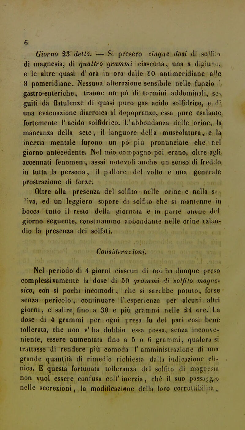 Giorno 23' detto. — Si presero cinque dosi di solfi; ) di magnesia, di quattro grammi ciascuna, una a digiuno, e le allre quasi d'ora in ora dalle 10 antimeridiane al'e 3 pomeridiane. Nessuna alterazione sensibile nelle funzio gastro-enteriche, tranne un pò di termini addominali, se-, guili da flatulenze di quasi puro gas acido solfidrico, e ('• una evacuazione diarroica al dopopranzo, essa pure esalante fortemente l'acido solfidrico. L'abbondanza delle orine, la mancanza della sete, il languore della muscolatura, e la inerzia mentale furono un pò più pronunciale che nel giorno antecedente. Nel mio compagno poi erano, oltre agli accennati fenomeni, assai notevoli anche un senso di fredtlo in tuita la persona, il pallore del volto e una generale prostrazione di forze. Oltre alla presenza del solfito nelle orine e nella s; • ''va, ed un leggiero sapore di solfilo che si mantenne in bocca tutto il resto delia giornata e in parie ancije del giorno seguente, constatammo abbondarne nelle orine ezian- dio la presenza dei solfati. Considerazioni. Nel periodo di 4 giorni ciascun di noi ha dunque preso complessivamente la dose di 50 grammi di solfito magne- si'co, con si pochi incomodi, che si sarebbe potuto, forse senza pericolo, coniinuare l'-esperienza per alcuni altri giorni, e salire^ fino a 30 e più gramn)i nelle 24 ere. La dose di 4 grammi per ogni presa fu dei pari così bene tollerata, che non v' ha dubbio essa possa, senza inconve- niente, essere aumentala fino a 5 o 6 granimi, qualora si trattasse di rendere piij comoda 1' amministrazione di una grande quantità di rimedio richiesta dalla iiulicazione cli- nica. E questa fortunata tolleranza del solfilo di magnerà non vuol essere confusa coli'inerzia, chè il suo passuc»;;»} nelle secrezioni, la modificazione della loro corrutiibiliià ,