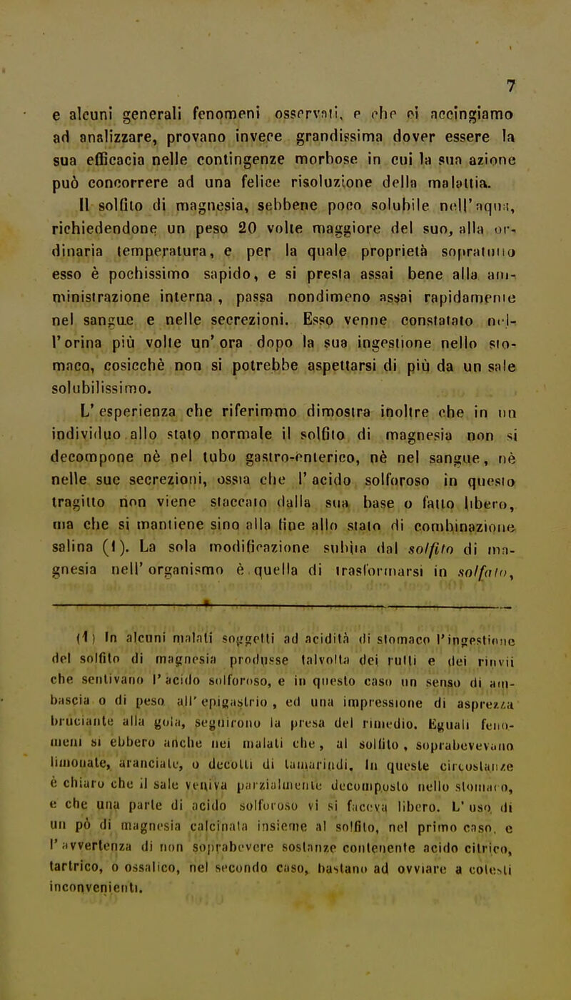 e alcuni generali fenomeni osservali, p ohe eì nccingiamo ad analizzare, provano inveee grandissima dover essere la sua efficacia nelle contingenze morbose in cui la mn azione può concorrere ad una felice risoluzione della ma bilia. Il solfilo di magnesia, sebbene poco solubile nc^H'nqu:!, richiedendone un peso 20 volle maggiore del suo, alla or-, dìnarìa lemperalura, e per la quale proprietà sofiraiiiiio esso è pochissimo sapido, e si presta assai bene alla ain- minisirazione interna , passa nondimeno assjai rapidamenie nel sangue e nelle secrezioni. Esso venne consfaiato nt l- rorina più volte un'ora dopo la sua ingesiione nello sto- maco, cosicché non si potrebbe aspettarsi di più da un sale solubilissimo. L'esperienza che riferimmo dimostra inoltre ohe in un individuo allo stato normale il solfilo di magnesia non si decompone nè nel tubo gastro-enterico, nè nel sangue, uè nelle sue secrezioni, ossia che 1'acido solforoso in questo tragitto non viene staccalo dalla sua base o fallo libero, ma che si mantiene sino alla fine allo sialo di conibinazioini salina (1). La sola modificazione subìia dal solfito di ma- gnesia nell'organismo è quella di iraslormarsi in solfalo. {}) In alcuni m.ilnli sojjfrplli ad acidità di slomnco l'injipsllnnc dei solfito di m;igncsia produsse talvolta dei rulli e dei rinvii che sentivano l'acido solforoso, e in questo caso un senso di am- t)ascia 0 di peso all' epigaslrio , ed una impressione di asprez/.a bruciante alla gola, seguirono la presa dei rimedio. Eguali feiio- nieiii SI ebbero anche nei maiali che, ul soKilo , soprabeveviuio limonate, aranciate, o decolli di laniariiidi, in queste circoslan/e è chiaro che il sale veniva piii zi;iluiui)lu deconiposlo nello sloinai o, e che una parie di acido solforoso vi si f.iceva libero. L uso. di un pò di magnesia calcinata insieme al solfilo, nel primo cnso. e l'avvertenza di non soprabevcre sostanze contenente acido citrico, tarlrico, o ossalico, nel secondo caso, bastano ad ovviare a cole>li inconvenienti.