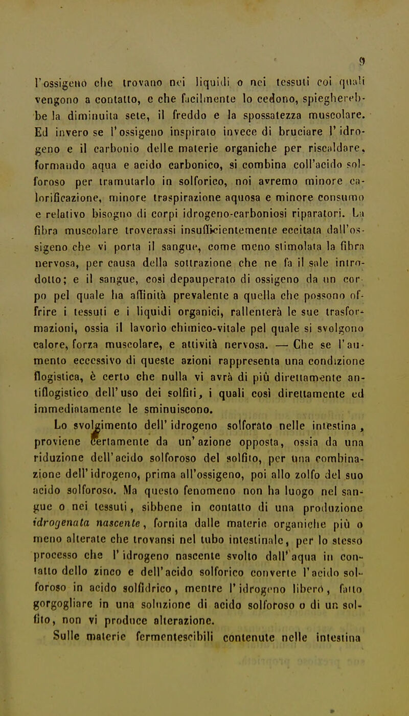 <1 l'ossigeno che trovano noi liquitli o nei tessuti coi qnali vengono a contatto, e che faciimenle lo cedono, spieghei eh- be la diminuita sete, il freddo e la spossatezza muscolare. Ed invero se l'ossigeno inspiralo invece di bruciare l'idro- geno e il carbonio delle materie organiche per risculdare, formando aqua e acido carbonico, si combina coll'acido sol- foroso per tramutarlo in solforico, noi avremo minore oa- lorificazione, minore traspirazione aquosa e minore consumo e relativo bisogno di corpi idrogeno-carboniosi riparatori. La fibra muscolare iroverassi insulTKieniemente eccitata dall'os- sigeno che vi porta il sangue, come meno stimolala la fibra nervosa, per causa della sottrazione che ne fa il sale intro- dotto; e il sangue, cosi depauperato di ossigeno da un cor po pel quale ha afiinith prevalente a quella che possono of- frire i tessuti e i liquidi organici, rallenterà le sue trasfor- mazioni, ossia il lavorìo chimico-vitale pel quale si svolgono calore, forza muscolare, e attività nervosa. —Che se l'au^ mento eccessivo di queste azioni rappresenta una condizione flogistica, è certo che nulla vi avrà di più direttamente an- tiflogistico dell'uso dei solfili, i quali così direttamente ed immediatamente le sminuiscono. Lo svolgimento dell' idrogeno solforato nelle intestina , proviene certamente da un'azione opposta, ossia da una riduzione dell'acido solforoso del solfito, per una combina- zione dell'idrogeno, prima all'ossigeno, poi allo zolfo del suo acido solforoso. Ma questo fenomeno non ha luogo nel san^ gue 0 nei tessuti, sibbene in contatto di una produzione idrogenata nascente, fornita dalle materie organiche più o meno alterate che trovansi nel tubo intestinale, per lo stesso processo che l'idrogeno nascente svolto dall' aqua in con- tatto dello zinco e dell'acido solforico converte l'acido sol- foroso in acido solfidrico, mentre l'idrogeno liberò, fatto gorgogliare in una soluzione di acido solforoso o di un sol- fito, non vi produce alterazione. Sulle materie fermenlescibili conlenule nelle intestina
