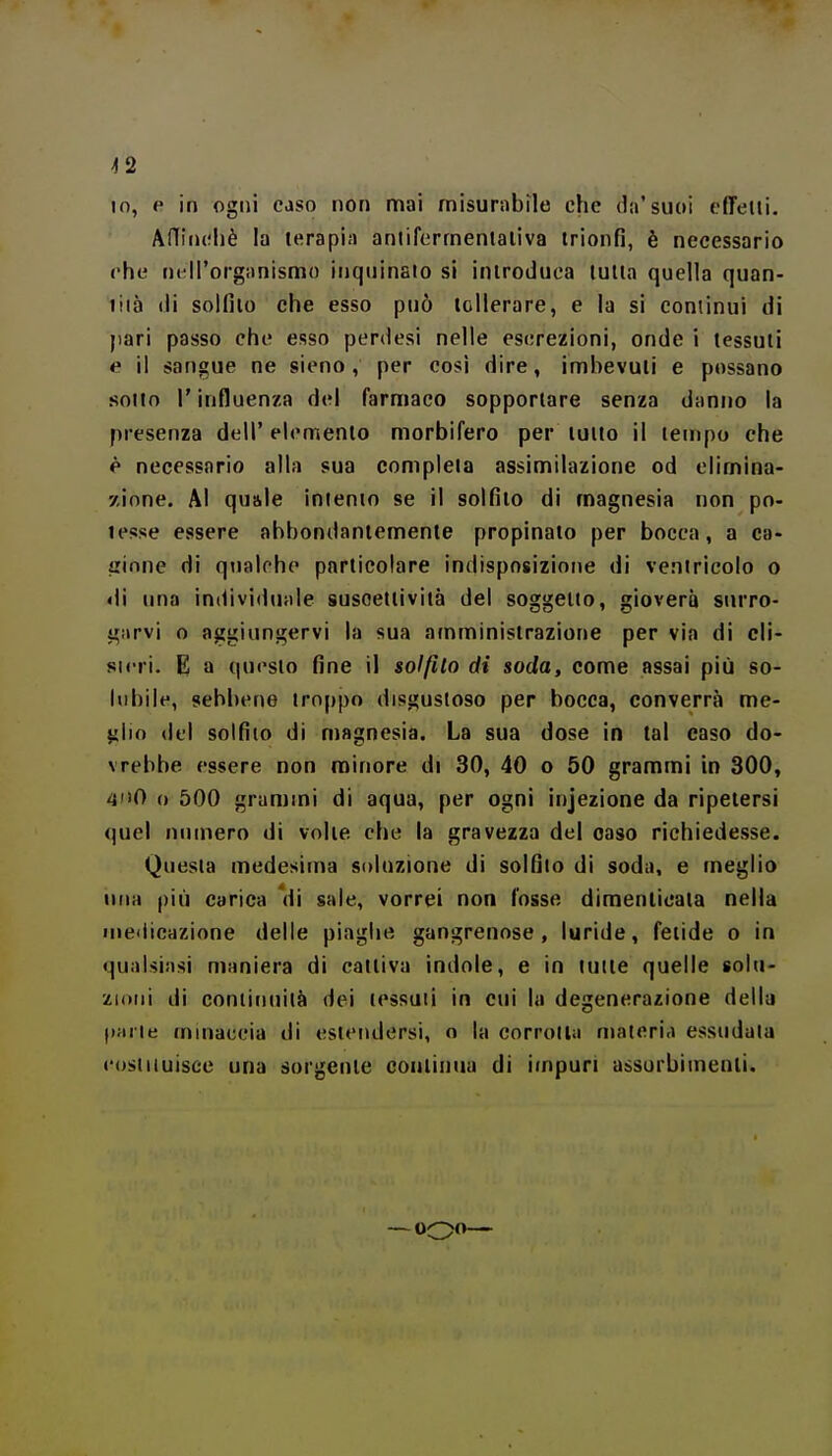 ^2 IO, e in ogni caso non nfìai misurabile che da'suoi effelti. AHiiiohè la terapi;i aniiforrnentaliva trionfi, è necessario che nell'organismo inquinalo si introduca tutta quella quan- liià (li solfito che esso può tollerare, e lu si continui di jiari passo che esso perdesi nelle escrezioni, onde i tessuti e il sangue ne sieno, per così dire, imbevuti e possano sotto l'influenza del farmaco sopportare senza danno la presenza dell' elemento morbifero per tutto il tempo che è necessario alla sua completa assimilazione od elimina- zione. Al quale intento se il solfito di magnesia non po- tesse essere abbondantemente propinato per bocca, a ca- cinne di qualche particolare indisposizione di ventricolo o «li una in(livi<luale suscettività del soggetto, gioverà surro- garvi o aggiungervi la sua amministrazione per via di cli- sirri. E a questo fine il solfito di soda, come assai più so- lubile, sebbene troppo disgustoso per bocca, converrà me- ^\\n del solfito di magnesia. La sua dose in tal caso do- vrebbe essere non minore di 30, 40 o 50 grammi in 300, 40 o 500 grammi di aqua, per ogni injezione da ripetersi quel numero di volte che la gravezza del caso richiedesse. Questa medesima soluzione di solfilo di soda, e meglio una più carica 'di sale, vorrei non fosse dimenticata nella medicazione delle piaghe gangrenose, luride, fetide o in qualsiasi maniera di cattiva indole, e in tutte quelle solu- zioni di continuità dei tessuti in cui la degenerazione della parte minaccia di estendersi, o la corrotta materia essudata cosiiiuisee una sorgente couliniia di impuri assorbimenti. — ooo—