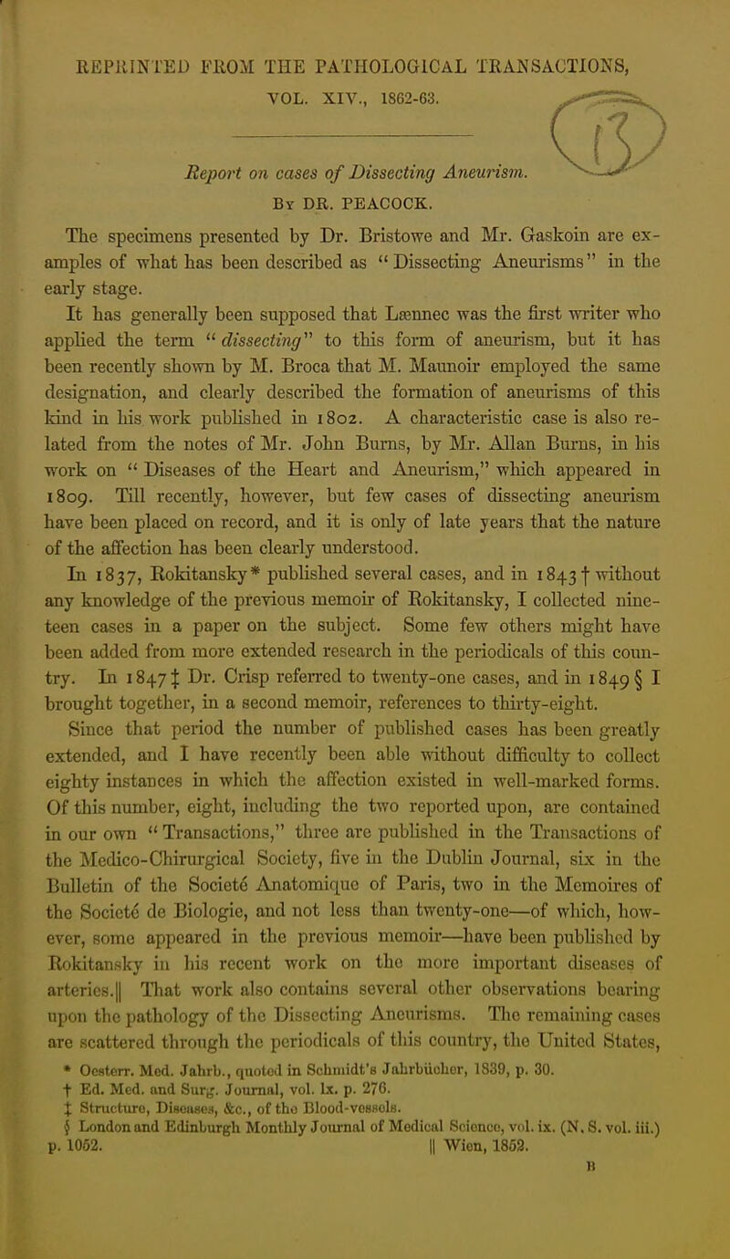 REPRINTED FROM THE PATHOLOGICAL TRANSACTIONS, VOL. XIV., 1862-63. Report on cases of Dissecting Aneurism. By dr. PEACOCK. The specimens presented by Dr. Bristowe and Mr. Gaskoin are ex- amples of what has been described as Dissecting Aneurisms in the early stage. It has generally been supposed that Lsennec was the first writer who applied the term  dissecting'''' to this form of aneurism, but it has been recently shown by M. Broca that M. Maunoir employed the same designation, and clearly described the formation of aneurisms of this kind in his. work pubUshed in 1802. A characteristic case is also re- lated from the notes of Mr. John Burns, by Mr. Allan Bums, in his work on  Diseases of the Heart and Aneurism, which appeared in 1809. Till recently, however, but few cases of dissecting aneurism have been placed on record, and it is only of late years that the nature of the affection has been clearly understood. In 1837, Rokitansky* published several cases, and in 1843 f without any knowledge of the previous memok of Rokitansky, I collected nine- teen cases in a paper on the subject. Some few others might have been added from more extended research in the periodicals of this coim- try. In 1847 % Dr. Crisp referred to twenty-one cases, and in 1849 § I brought together, in a second memoir, references to thirty-eight. Since that period the number of published cases has been greatly extended, and I have recently been able without difficulty to collect eighty instances in which the affection existed in well-marked forms. Of this number, eight, including the two reported upon, are contained in our own  Transactions, three are published in the Transactions of the Medico-Chirurgical Society, five in tlie Dublin Journal, sLx in the Bulletin of the Societe Anatomiquc of Paris, two in the Memoires of the Societe de Biologic, and not less than twenty-one—of which, how- ever, some appeared in the previous memoir—^liave been published by Rokitansky in liis recent work on the more important diseases of arteries.II lliat work also contains several other observations bearing upon the pathology of the Dissecting Aneurisms. Tlic remaining cases are scattered through the periodicals of this country, the United States, • Ocsterr. Med. Jahrb., quoted in Schmidt's Jahrbuchor, 1839, p. 30. t Ed. Mod. and Sur;,'. Journal, vol. Lx. p. 276. X Structure, DiHoaso.s, &c., of tho Blood-vossols. § London and Edinburgh Monthly Journal of Medical Science, vol. ix. (N, S. vol. iii.) p. 1052. II Wion, 1862. B