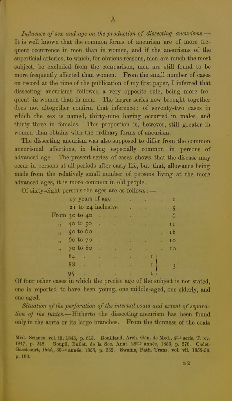 Influence of sex and age on the production of dissecting aneurisins.— It is well Imown that the common forms of aneurism are of more fre- quent occun-ence in men than in women, and if the aneurisms of the superficial arteries, to which, for obvious reasons, men are much the most subject, be excluded from the comparison, men are still found to be more frequently afiected than women. From the small number of cases on record at the time of the publication of my first paper, I inferred that dissecting aneurisms followed a veiy opposite rule, being more fre- quent in women than in men. The larger series now brought together does not altogether confirm that inference: of seventy-two cases in which the sex is named, thirty-nine having occurred in males, and thirty-three in females. This proportion is, however, stiU greater in women than obtains with the ordinary forms of aneurism. The dissecting aneurism was also supposed to differ from the common anenrismal affections, in being especially common in persons of advanced age. The present series of cases shows that the disease may occur in persons at all periods after early life, but that, allowance being made from the relatively smaU number of persons living at the more advanced ages, it is more common in old people. Of sixty-eight persons the ages are as follows :— 17 years of age 2 1 to 24 inclusive ... 5 From 30 to 40 . . . .6 ,, 40 to 50 50 to 60 „ 60 to 70 „ 70 to 80 84 . 88 . 95 • Of four other cases in which the prec: one is reported to have been young, one middle-aged, one elderly, and one aged. Situation of the peiforation of the internal coats and extent of separa- tion of the tunics.—Hitherto the dissecting aneurism has been found only in the aorta or its large branches. From the thinness of the coats 11 18 10 10 se age of the subject is not stated, Med. Science, vol. iii. 1843, p. 613. Bouillaud, Arch. Gen. de Mod., i^'^ serie, T. xv. 1847, p. 248. Goupil, Bullet, de la Soc. Anat. 28'n'' anneo, 1853, p. 27G. Cadot- Gassicourt, Ibid., SOme anii6e, 1856, p. 352. Swoine, Path. Trans, vol. vii. 1866-66, p. 106. b2