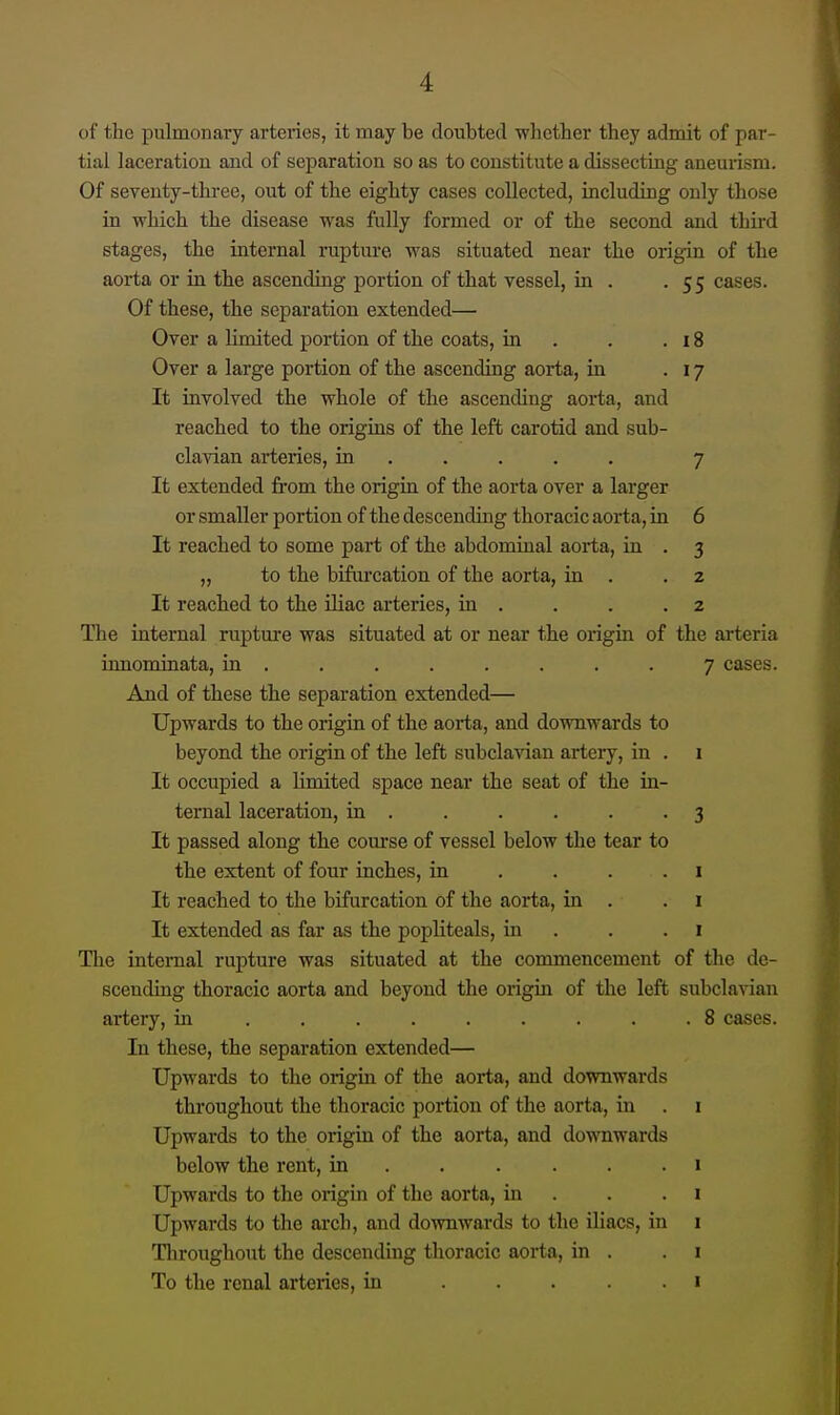 of the pulmonary arteries, it may be doubted whether they admit of par- tial laceration and of separation so as to constitute a dissecting aneurism. Of seventy-three, out of the eighty cases collected, including only those in which the disease was fully formed or of the second and third stages, the internal rupture was situated near the origin of the aorta or in the ascending portion of that vessel, in . .55 cases. Of these, the separation extended— Over a limited portion of the coats, in . . .18 Over a large portion of the ascending aorta, in .17 It involved the whole of the ascending aorta, and reached to the origins of the left carotid and sub- clavian arteries, in .... . 7 It extended from the origin of the aorta over a lai-ger or smaller portion of the descending thoracic aorta, in 6 It reached to some part of the abdominal aorta, in . 3 „ to the bifurcation of the aorta, in . .2 It reached to the Uiac arteries, in . . . .2 The internal rupture was situated at or near the origin of the arteria innominata, in ........ 7 cases. And of these the separation extended— Upwards to the origin of the aorta, and downwards to beyond the origin of the left subclavian artery, in . 1 It occupied a limited space near the seat of the in- ternal laceration, in . . . . . .3 It passed along the course of vessel below the tear to the extent of four inches, in .... i It reached to the bifurcation of the aorta, in . .1 It extended as far as the popliteals, in . . .1 The internal rupture was situated at the commencement of the de- scending thoracic aorta and beyond the origin of the left subclanan artery, in ......... 8 cases. In these, the separation extended— Upwards to the origin of the aorta, and downwards throughout the thoracic portion of the aorta, in . i Upwards to the origin of the aorta, and downwards below the rent, in . . . . . . i Upwards to the origin of the aorta, in . . . i Upwards to the arch, and downwards to the iliacs, in i Throughout the descending thoracic aorta, in . . i To the renal arteries, in ..... i