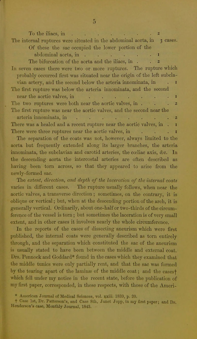 To the iliacs, in . . . . . . 2 The internal ruptures were situated in the abdominal aorta, in 3 cases. Of these the sac occupied the lower portion of the abdominal aorta, in . . . . . .1 The bifurcation of the aorta and the iUacs, in . . 2 In seven cases there were two or more ruptm-es. The rupture which probably occurred first was situated near the origin of the left subcla- vian artery, and the second below the arteria innominata, in . 1 The fii-st ruptm-e was below the arteria iimomiaata, and the second near the aortic valves, in ....... 1 The two ruptures were both near the aortic valves, in . . .2 The first rapture was near the aortic valves, and the second near the arteria innominata, in ........ 2 There was a healed and a recent rupture near the aortic valves, in . i There were three ruptures near the aortic valves, in . . .1 The separation of the coats was not, however, always limited to the aorta but frequently extended along its larger branches, the arteria innominata, the subclavian and carotid arteries, the coeliac axis, &c. In the descending aorta the mtercostal arteries are often described as having been torn across, so that they appeared to arise from the newly-formed sac. The extent, direction, and depth of the laceration of the internal coats varies in different cases. The rupture usually follows, when near the aortic valves, a transverse direction; sometimes, on the contrary, it is oblique or vertical; but, when at the descending portion of the arch, it is generally vertical. Ordinarily, about one-half or two-thii-ds of the circum- ference of the vessel is torn; but sometimes the laceration is of very small extent, and in other cases it involves nearly the whole circumference. In the reports of the cases of dissecting anem-ism which were first published, the internal coats were generally described as torn entirely through, and the separation which constituted tlie sac of the anem-ism is usually stated to have been between the middle and external coat. Drs. Pennock and Goddard* foi;nd in the cases which they examined that the middle tunics were only partially rent, and that the sac was formed by the tearing apart of the laminaj of the middle coat; and the casesf which fell under my notice in the recent state, before the publication of my first paper, corresponded, in these respects, with those of the Araeri- • Aiiicrican Journal of Medical Sciences, vol. xxiii. 1839, p. 20. t Case 1st, Dr. Patterson's, and Case 8th, Janet Jopp, in my first paper; and Dr. Henderson's case, Monthly Journal, 1843.