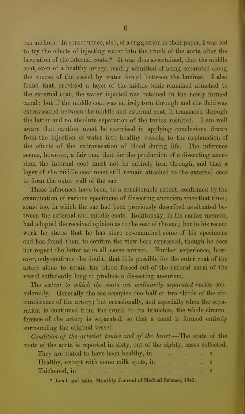 can authors. In consequence, also, of a suggestion in their paper, 1 was led to try the effects of injecting water into the trunk of the aorta after the laceration of the internal coats.* It was thus ascertained, that the middle coat, even of a healthy artery, readily admitted of being separated along the com-se of the vessel by water forced between the lamina;. I also found that, provided a layer of the middle tunic remained attached to the external coat, the water injected was retamed in the newly-formed canal; but if the middle coat was entirely torn through and the fluid was extravasated between the middle and external coat, it transuded through the latter and no absolute separation of the tunics resulted. I am well aware that caution must be exercised in applying conclusions drawn from the injection of water into healthy vessels, to the explanation of the effects of the extravasation of blood during Ufe. The inference seems, however, a fair one, that for the production of a dissecting aneu- rism the internal coat must not be entirely torn through, and that a layer of the middle coat must still remain attached te the external coat to form the outer wall of the sac. These inferences have been, to a considerable extent, confirmed by the examination of various specimens of dissecting aneurism since that time; some too, in which the sac had been previously described as situated be- tween the external and middle coats. Roldtansky, in his earlier memoir, had adopted the received opinion as to the seat of the sac; but in his recent work he states that he has since re-examined some of his specimens and has foimd them to confinn the view here expressed, though he does not regard the latter as in all cases con'cct. Further exiDcrience, how- ever, only confi.nns the doubt, that it is possible for the outer coat of the artery alone to retain the blood forced out of the natural canal of the vessel sufficiently long to produce a dissecting aneurism. The extent to which the coats are 07-dinarilij separated varies con- siderably. Generally the sac occupies one-half or two-thirds of the cir- cumference of the artery; but occasionally, and especially when the sepa- ration is continued from the trunk to its branches, the whole circimi- ference of the artery is separated, so that a canal is formed entirely suiTounding the original vessel. Condition of the arterial tunics and of the heart.—The state of the coats of the aorta is reported in sixty, out of the eighty, cases collected. They are stated to have been healthy, in ... 2 Healthy, except with some milk spots, in . . .1 Tliickened, in 2 * Lond. and Edin. Monthly Journal of Medical Science, 1843.