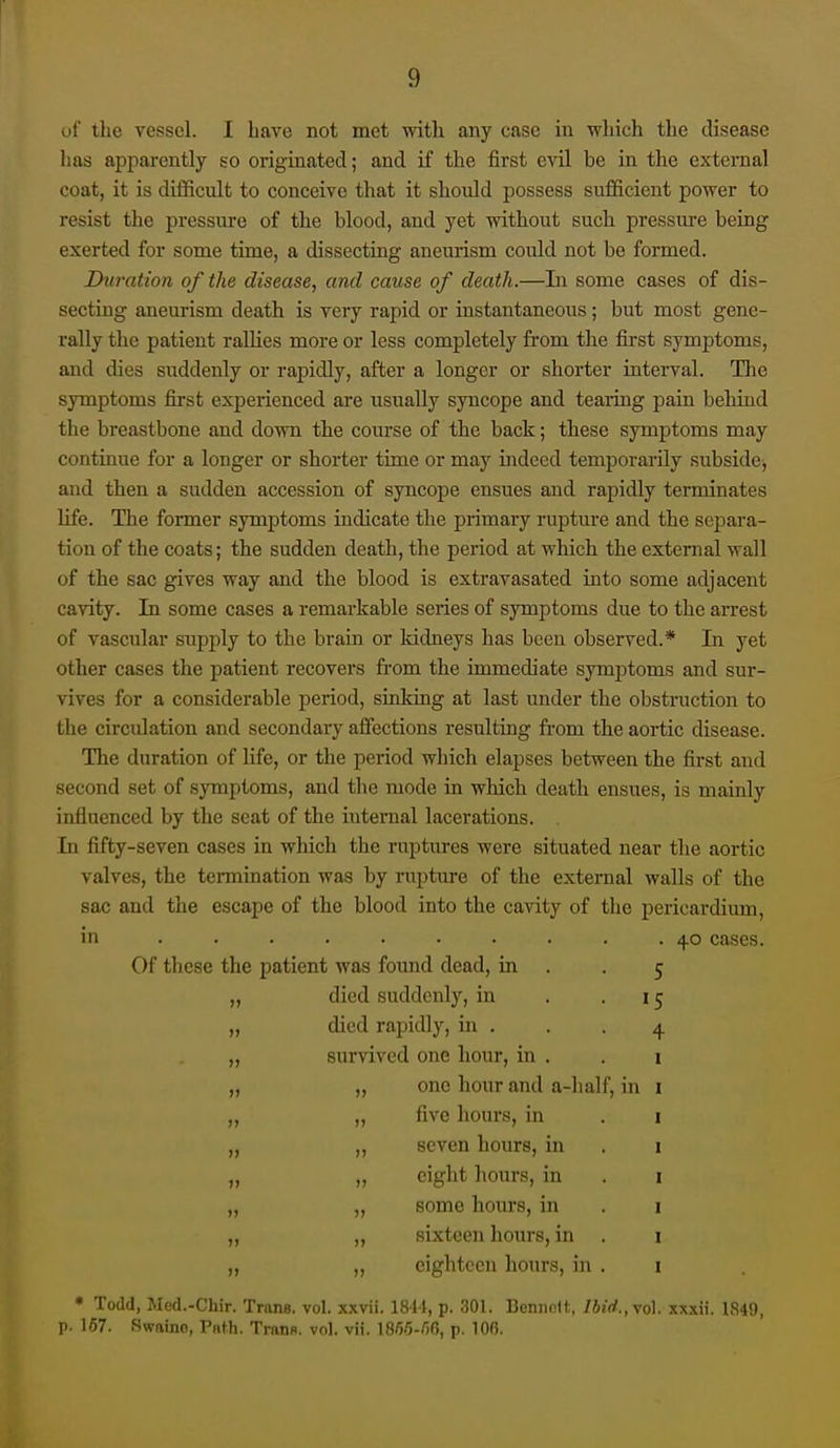 of the vessel. I Lave not met with any case in which the disease lias apparently so originated; and if the first evil be in the external coat, it is difficult to conceive that it should possess sufficient power to resist the pressure of the blood, and yet without such pressure being exerted for some time, a dissecting aneurism could not be formed. Ihiration of the disease, and cause of death.—Li some cases of dis- secting aneurism death is very rapid or instantaneous; but most gene- rally the patient rallies more or less completely from the first symptoms, and dies suddenly or rapidly, after a longer or shorter interval. Tlie symptoms first experienced are usually syncope and tearing pain behind the breastbone and down the course of the back; these symptoms may continue for a longer or shorter time or may indeed temporarily subside, and then a sudden accession of syncope ensues and rapidly terminates life. The former symptoms indicate the primary rupture and the separa- tion of the coats; the sudden death, the period at which the external wall of the sac gives way and the blood is extravasated into some adjacent cavity. In some cases a remarkable series of symptoms due to the arrest of vascular supply to the brain or ludneys has been observed.* In yet other cases the patient recovers from the immediate symptoms and sur- vives for a considerable period, sinking at last under the obstruction to the circulation and secondary affections resulting from the aortic disease. The duration of life, or the period which elapses between the first and second set of symptoms, and the mode in which death ensues, is mainly influenced by the seat of the internal lacerations. In fifty-seven cases in which the ruptures were situated near the aortic valves, the tennination was by rupture of the external walls of the sac and the escape of the blood into the cavity of the pericardium, in .......... cases. Of these the patient was found dead, in . .5 „ died suddenly, in . -15 „ died rapidly, in . . -4 „ survived one hour, in . „ „ one hour and a-half, in „ „ five hours, in „ „ seven hours, in „ „ eight hours, in „ „ some hours, in ,, „ sixteen hours, in „ „ eighteen hours, in • Todd, Med.-Chir. Trans, vol. xxvii. 1811, p. 301. Bennott, Ibid.,\o]. xxxii. 1849, p. 167. Swaino, Path. Trans, vol. vii. IBW-ZIO, p. 100.