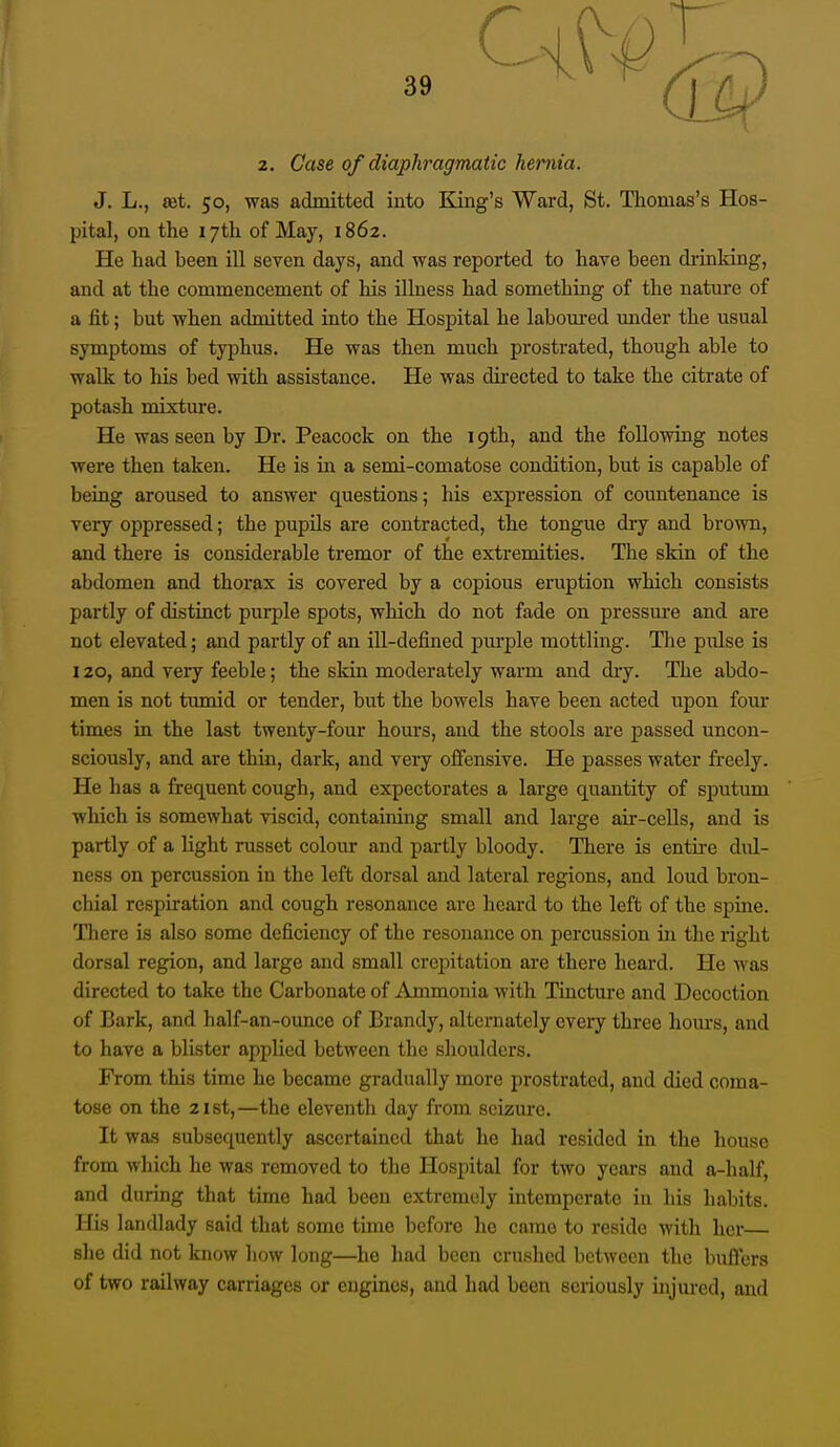 2. Case of diaphragmatic hernia. J. L., set. 50, was admitted iuto King's Ward, St. Thomas's Hos- pital, on the 17th of May, 1862. He had been ill seven days, and was reported to have been drinldng, and at the commencement of his illness had something of the nature of a fit; but when admitted into the Hospital he laboured under the usual symptoms of typhus. He was then much prostrated, though able to walk to his bed with assistance. He was dii-ected to take the citrate of potash mixture. He was seen by Dr. Peacock on the 19th, and the following notes were then taken. He is in a semi-comatose condition, but is capable of being aroused to answer questions; his expression of countenance is veiy oppressed; the pupils are contracted, the tongue dry and brown, and there is considerable tremor of the extremities. The skin of the abdomen and thorax is covered by a copious eruption which consists partly of distinct purple spots, which do not fade on pressm'e and are not elevated; and partly of an ill-defined piu-ple mottling. Tlie pulse is 120, and very feeble; the skin moderately warm and dry. The abdo- men is not tumid or tender, but the bowels have been acted upon four times in the last twenty-four hours, and the stools are passed uncon- sciously, and are thin, dark, and very offensive. He passes water freely. He has a frequent cough, and expectorates a large quantity of sputum which is somewhat viscid, containing small and large air-cells, and is partly of a light russet colour and partly bloody. There is entire dul- ness on percussion in the left dorsal and lateral regions, and loud bron- chial respiration and cough resonance are hoard to the left of the spine. There is also some deficiency of the resonance on percussion in the right dorsal region, and large and small crepitation are there heard. He was directed to take the Carbonate of Ammonia with Tincture and Decoction of Bark, and half-an-ounce of Brandy, alternately every three hom-s, and to have a blister applied between the shoulders. From this time he became gradually more prostrated, and died coma- tose on the 2ist,—the eleventh day from seizure. It was subsequently ascertained that he had resided in the house from which he was removed to the Hospital for two years and a-half, and during that time had been extremely intemperate in his habits. His landlady said that some time before he came to reside with her— she did not know how long—he had been crushed between the buffers of two railway carriages or engines, and had been seriously injured, and