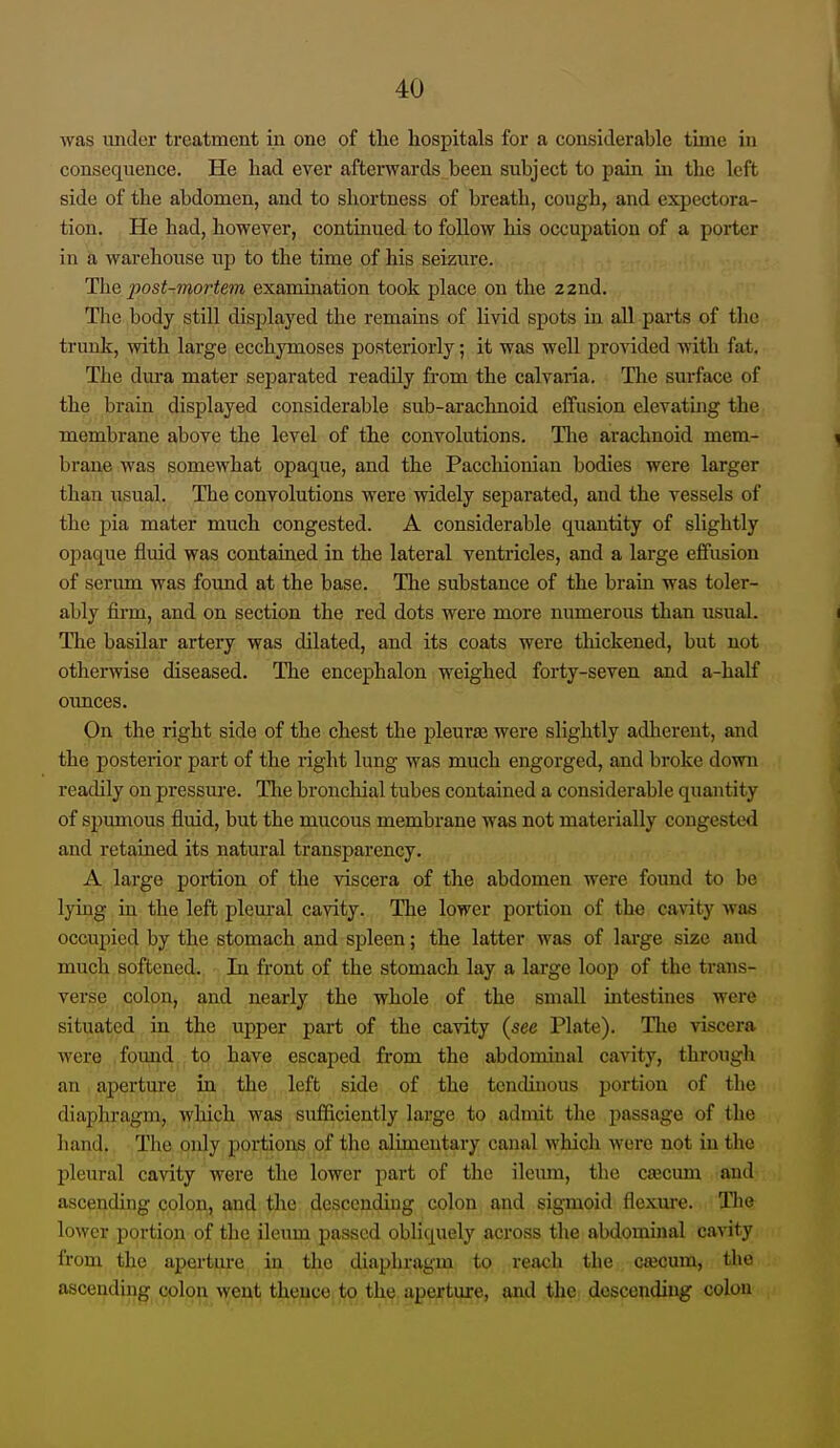was under treatment in one of tlie hospitals for a considerable time in consequence. He liad ever afterwards been subject to pain in the left side of the abdomen, and to shortness of breath, cough, and expectora- tion. He had, however, continued to follow his occupation of a poi-ter in a warehouse up to the time of his seizure. The post-mortem examination took place on the 22nd. The body still displayed the remains of livid spots in all parts of the trunk, with large ecchymoses posteriorly; it was well provided with fat. The dura mater separated readily from the calvaria. The surface of the brain displayed considerable sub-arachnoid eifusion elevatuig the membrane above the level of the convolutions. The arachnoid mem- brane was somewhat opaque, and the Pacchionian bodies were larger than iisual. The convolutions were widely separated, and the vessels of the pia mater much congested. A considerable quantity of slightly opaque fluid was contaraed in the lateral ventricles, and a large effusion of serum was found at the base. The substance of the brain was toler- ably firm, and on section the red dots were more numerous than usual. The basilar artery was dilated, and its coats were thickened, but not otherwise diseased. The encephalon weighed forty-seven and a-half oimces. On the right side of the chest the pleurae were slightly adherent, and the posterior part of the z-ight lung was much engorged, and broke down readily on pressure. Tlie bronchial tubes contained a considerable quantity of spumous fluid, but the mucous membrane was not materially congested and retained its natural transparency. A lai'ge portion of the viscera of the abdomen were found to be lying in the left plem-al cavity. The lower poi'tion of the cavity was occupied by the stomach and si^leen; the latter was of large size and much softened. In front of the stomach lay a large loop of the trans- verse colon, and nearly the whole of the small intestines were situated in the upper part of the cavity {see Plate). Tlie viscera were . found to have escaped from the abdominal cavity, through an aperture in the left side of the tcncUnous portion of the diaphragm, which was sufficiently large to admit the passage of the hand. The. iqnly portions of the alimentary canal which were not in the pleural cavity were the lower part of the ileum, the cajcum and ascending colon, and the descending colon and sigmoid flexiu'e. Tlie lower portion of the ileum passed obliquely across the abdominal cavity from the aperture in the diaphragm to reach the Cfecum, the ascending colon went thence to the aperture, and the descending colon