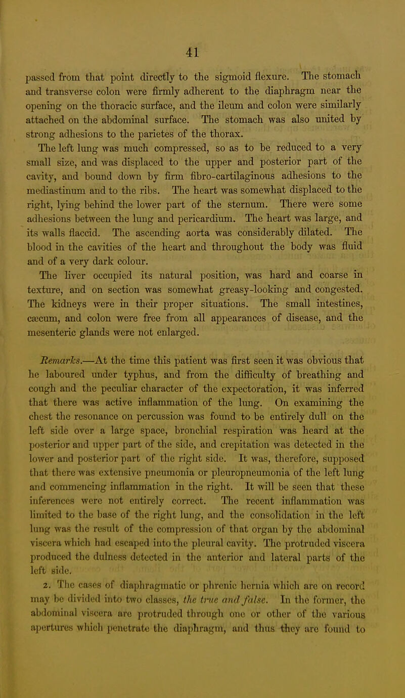 passed from that point directly to the sigmoid flexure. The stomach and transverse colon Avere firmly adherent to the diaphragm near the opening on the thoracic surface, and the ileum and colon were similarly attached on the abdominal surface. The stomach was also united by strong adhesions to the parietes of the thorax. Tlie left limg was much compressed, so as to be reduced to a very small size, and was displaced to the upper and posterior part of the caAdty, and bound down by firm fibro-cartilaginous adhesions to the mediastinum and to the ribs. The heart was somewhat displaced to the right, lying behind the lower part of the sternum. There were some adhesions between the limg and pericardium. The heart was large, and its walls flaccid. The ascending aorta was considerably dilated. The blood in the cavities of the heart and throughout the body was fluid and of a very dark colour. The liver occupied its natural position, was hard and coarse in texture, and on section was somewhat greasy-looking and congested. The kidneys were in their proper situations. The small intestines, cascum, and colon were free from all appearances of disease, and the mesenteric glands were not enlarged. Remarks.—At the time this patient was first seen it was obvious that he laboured under typhus, and from the difficulty of breathing and cough and the peculiar character of the expectoration, it was infeiTcd that there was active inflammation of the lung. On examining the chest the resonance on percussion was found to be entirely dull on the left side over a large space, bronchial respiration was heard at the posterior and upper part of the side, and crepitation was detected in the lower and posterior part of the right side. It was, therefore, supposed that there was extensive pneumonia or pleuropneumonia of the left lung and commencing inflammation in the right. It will be seen that these inferences were not entirely correct. The recent inflammation was limited to the base of the right lung, and the consolidation in the left lung was the result of the compression of that organ by the abdominal viscera which had escaped into the pleural cavity. Tlic protruded viscera produced the dulness detected in tlie anterior and lateral parts of the left side. 2. The ca.ses of diapliragmatic or phrenic hernia which are on record may be divided into two classes, the tine and false. In the former, the abdominal viscera are protruded through one or other of the various apertures which penetrate the diaphragm, and thus they arc found to